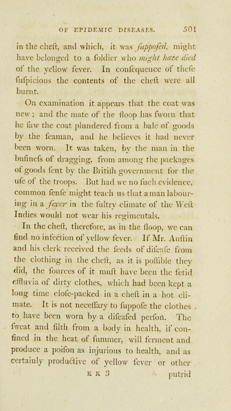 in the cheft, and which, it was fuppofed, might have belonged to a foldier who might fierce cited of the yellow fever. In confequence of tliefe fufpicions the contents of the cheft were all burnt. On examination it appears that the coat was new; and the mate of the Hoop has fworn that lie 1 aw the coat plundered from a bale of goods by the fcaman, and he believes it had never been worn. It was taken, bv the man in the bufinefs of dragging, from among the packages of goods fent by the Britilh government for the ufe of the troops. But had we no fuch evidence, common fenfe might teach us that aman labour- ing in a fever in the fultrv climate of the Weft Indies would not wear his regimentals. In the cheft, therefore, as in the Hoop, we can find no infection of yellow fever. If Mr. Auftin and his clerk received the feeds of difeafe from the clothing in the cheft, as it is poftible they did, the fourees of it nuift have been the fetid effluvia of dirty clothes, which had been kept a long time clole-packed in a cheft in a hot cli- mate. It is not neceffary to fuppofe the clothes to have been worn by a difeafed perfort. The fweat and filth from a body in health, if con- fined in the heat of funnner, will ferment and produce a poilon as injurious to health, and as certainly productive of yellow fever or other k k 3 &gt; putrid