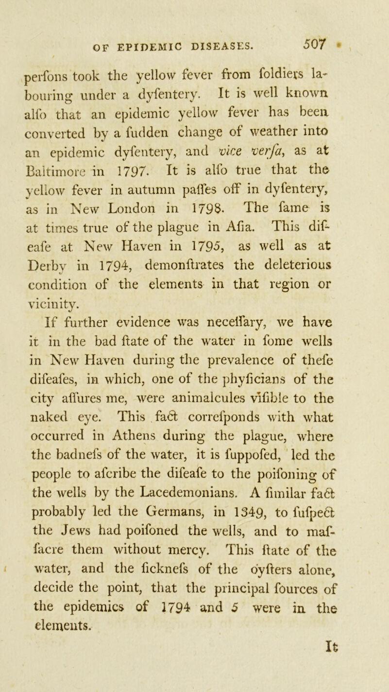 perfons took the yellow fever from foldiers la- bouring under a dyfentery. It is well known alfo that an epidemic yellow fever has been converted by a fudden change of weather into an epidemic dyfentery, and vice verfa, as at Baltimore in 1797. It is alfo true that the yellow fever in autumn palfes off in dyfentery, as in New London in 1795- The fame is at times true of the plague in Afia. This dif- eafe at New Haven in 1795, as well as at Derbv in 1794, demonflrates the deleterious condition of the elements in that region or vicinity. If further evidence was necelfary, we have it in the bad hate of the water in fome wells in New Haven during the prevalence of thefe difeafes, in which, one of the phyficians of the city allures me, were animalcules vifible to the naked eye. This fact correfponds with what occurred in Athens during the plague, where the badnefs of the water, it is luppofed, led the people to afcribe the difeafe to the poifoning of the wells by the Lacedemonians. A fimilar fa&lt;T probably led the Germans, in 1349, to fufpedl the Jews had poifoned the wells, and to maf- facre them without mercy. This hate of the water, and the ficknefs of the oyfters alone, decide the point, that the principal fources of the epidemics of 1794 and 5 were in the elements. It