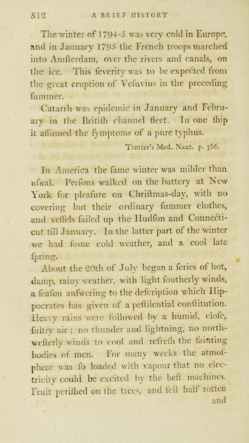 The winter of 17.94-5 was very cold in Europe, and in January 17.95 the French troops marched into Amfterdam, over the rivers and canals, on the ice. This feverity was to be expected from the great eruption of Vefuvius in the preceding fu miner. Catarrh was epidemic in January and Febru- ary in the Britifh channel fleet. In one fliip it affumed the fymptoms of a pure typhus. Trotter’s Med. Naut. p. 366. In America the fame winter was milder than ufual. Perfons walked on the battery at New York for pleafure on Chriftmas-day, with no covering but their ordinary fummer clothes, and veffels failed up the Iiudfon and Connecti- cut till January. In the latter part of the winter we had fume cold weather, and a cool late fpring. About the 20th of July began a feries of hot, damp, rainy weather, with light foutherly winds, a feafon anfwering to the delcription which Hip- pocrates has given of a peftilential cordtitution. Heavy rains were followed by a humid, clofe, %/ fultry air ; no thunder and lightning, no north- wefterly winds to cool and rctrelh the fainting bodies of men. For many weeks the atmoi- phere was fo loaded with vapour that no elec- tricity could be excited by the belt machines. Fruit nerhlied on the trees, and fell half rotten an d i y