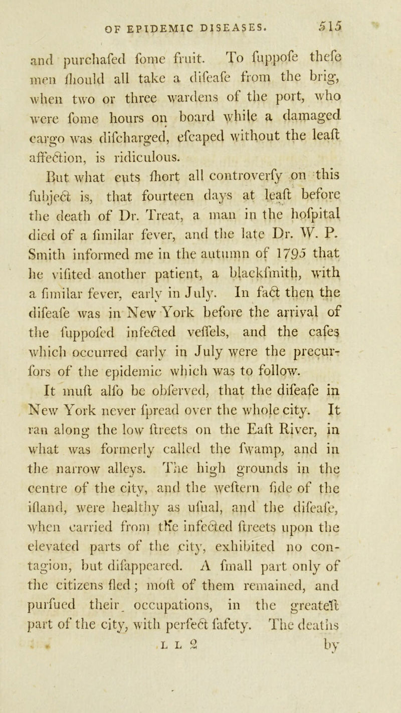 and purchafed fome fruit. To fappofe thefe men fhould all take a difeafe from the brig', when two or three wardens of the port, who were fome hours on board while a damag'ed # cargo was difeharged, efcaped without the leaf! affection, is ridiculous. But what cuts fhort all controverfy on this fubject is, that fourteen days at leaft before tlie death of Dr. Treat, a man in the hofpital died of a fimilar fever, and the late Dr. W. P. Smith informed me in the autumn ot 1795 that lie vifited another patient, a blackfmith, with a fimilar fever, early in July. In fact then the difeafe was in New York before the arrival of the fuppoled infected veffels, and the cafes which occurred early in July were the precur- fors of the epidemic which was to follow. It mull alfo be obferved, that the difeafe in New York never fpread over the whole city. It ran along the low' ftreets on the Ealt River, in what was formerly called the fwamp, and in tlie narrow alleys. The high grounds in the centre of the city, and the weftern fide of the ifland, were healthy as ulual, and the difeafe, when carried from tKe infected ftreets upon the elevated parts of the city, exhibited no con- tagion, but difappeared. A finall part only of tlie citizens fled; molt of them remained, and purfued their occupations, in the greateft part of the city, with perfect fafety. The deaths ,ll 2 by