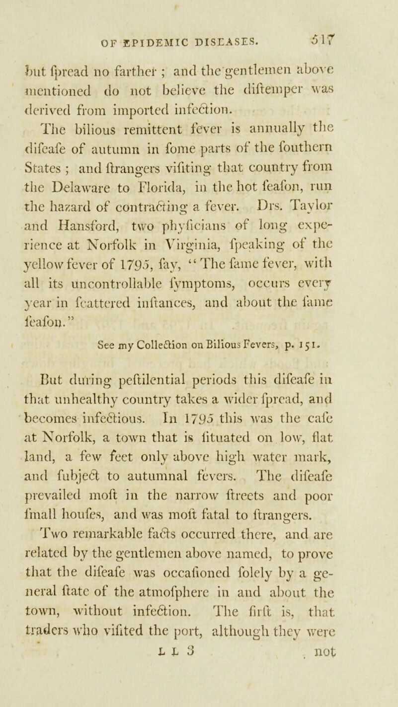 but fpread no farther ; and the gentlemen above mentioned do not believe the diftemper was derived from imported infection. The bilious remittent fever is annually the difeafe of autumn in fome parts of the fouthern States ; and ftrangers viftting that country from the Delaware to Florida, in the hot feafon, run the hazard of con tracing a fever. Drs. Tavlor and Hansford, two phyficians of long expe- rience at Norfolk in Virginia, fpeaking of the yellow fever of 1795, fay, “ The fame fever, with all its uncontrollable fymptoms, occurs every year in feattered inftances, and about the fame feafon. ” See my Colle&amp;ion on Bilious Fevers, p. 151. But during peftilential periods this difeafe in that unhealthy country takes a wider fpread, and becomes infectious. In 1795 this was the cafe at Norfolk, a town that is lituated on low, flat land, a few feet only above high water mark, and fubjeCt to autumnal fevers. The difeafe prevailed molt in the narrow ftrects and poor final 1 houfes, and was molt fatal to ftrangers. Two remarkable faCts occurred there, and are related by the gentlemen above named, to prove that the difeafe was occalioned folely by a ge- neral ftate of the atmofphere in and about the town, without infection. The fir ft is, that traders who vifited the port, although they were L h 3 not