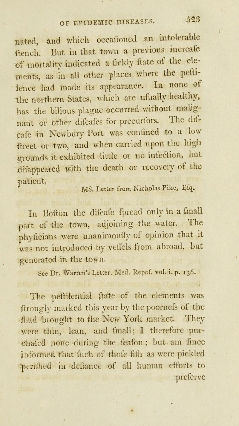 Dated, and which occafioncd an intolerable {tench. But in that town a previous in create of mortality indicated a iickly ftate ot the ele- ments, as in all other places where the pefti- lence had made its appearance. In none of the northern States, which are ufually healthy, has the bilious plague occurred without malig- nant or other difeafes for preeuribrs. The dil- eafe in Newbury Port was confined to a low ftreet or two, and when carried upon the high grounds it exhibited little or no intec tion, but difappeared with the death or recovery of th patient, MS. Letter from Nicholas Pike, Efq. In Bofton the difeafe fpread only in a fmall part of the town, adjoining the water. The phylicians were unanimoufly of opinion that it was not introduced by velleis trom abroad, but generated in the town. See Dr, Warren’s Letter. Med. Repof. vol. i. p. 156. The peftilential ftate of the elements was ftrongly marked this year by the poornefs of the {had brought to the New York market. They were thin, lean, and fmall; I therefore pur- chafed none during the feafon ; but am fince informed that fiich of thole filh as were pickled peri died in defiance of all human efforts to p refer ve