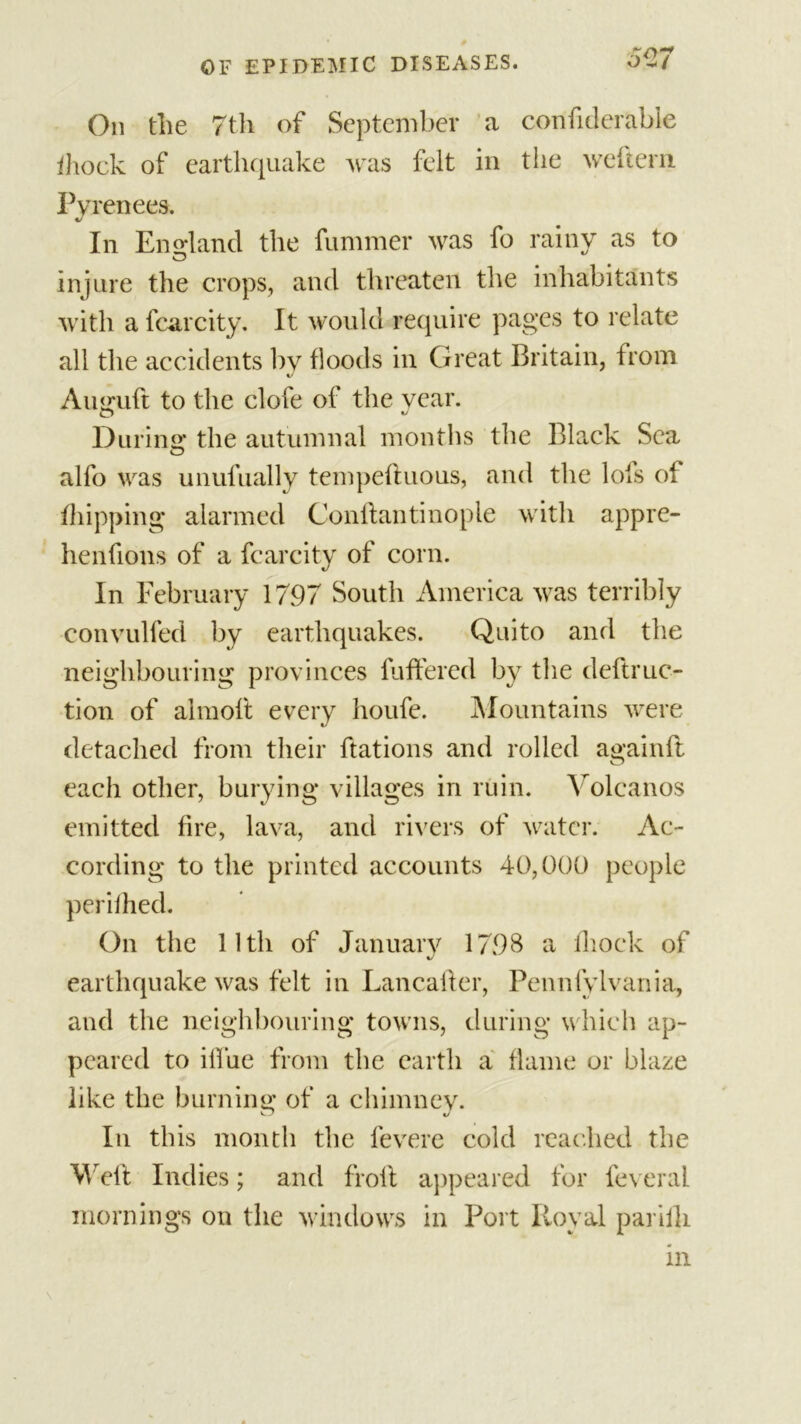 Oil tlie 7th of September a confiderable ihock of earthquake Avas felt in the weftern Pyrenees. In England the fummer was fo rainy as to injure the crops, and threaten the inhabitants with a fcarcity. It would require pages to relate all the accidents by floods in Great Britain, from Auguft to the dole of the year. During the autumnal months the Black Sea alfo was unufually tempeftuous, and the lots of flipping alarmed Conftantinople with appre- henfions of a fcarcity of corn. In February 17.97 South America was terribly convulfed by earthquakes. Quito and the neighbouring provinces buffered by the deftruc- tion of aimoft every houfe. Mountains were detached from their ftations and rolled againfl each other, burying villages in ruin. Volcanos emitted fire, lava, and rivers of water. Ac- cording to the printed accounts 40,000 people perifhed. On the lltli of January 1798 a fliock of earthquake was felt in Lancalfer, Pennlylvania, and the neighbouring towns, during which ap- peared to iffue from the earth a flame or blaze like the burning of a chimney. In this month the fevere cold reached the Weft Indies; and froft appeared for feveral mornings on the windows in Port Royal parilli in