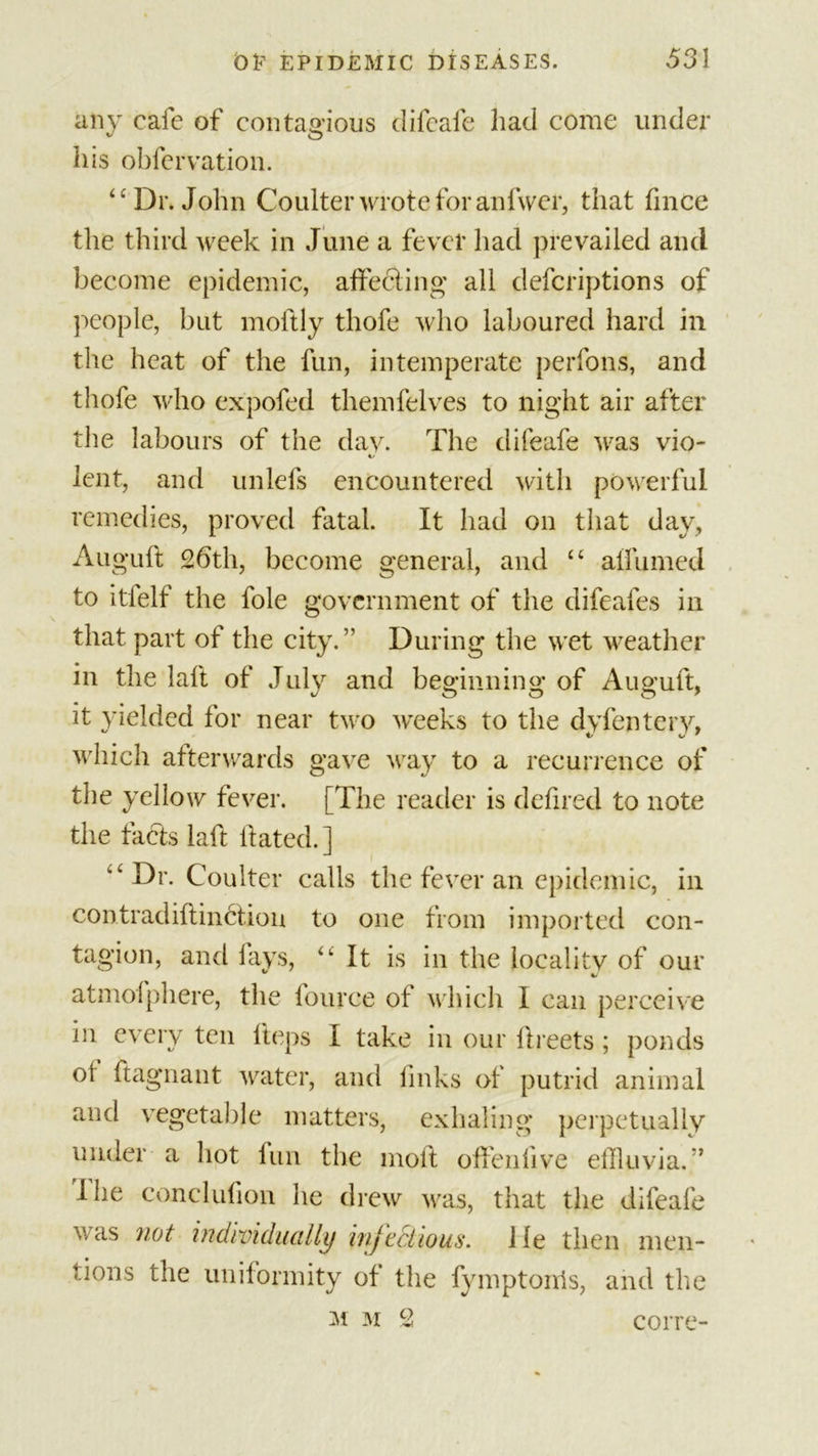 any cafe of contagious difcafe had come under his obfervation. “Dr. John Coulter wrote for anfwer, that fince the third week in June a fever had prevailed and become epidemic, affecting all defcriptions of people, but moftly thofe who laboured hard in the heat of the fun, intemperate perfons, and thofe who expofed themfelves to night air after the labours of the day. The difeafe was vio- lent, and unlels encountered with powerful remedies, proved fatal. It had on that day, Auguft 26th, become general, and “ alfumed to itfelf the foie government of the difeafes in that part of the city.” During the wet weather in the laft of July and beginning; of Auguft, it yielded for near two weeks to the dvfenterv, V C/ ' which afterwards gave way to a recurrence of the yellow fever. [The reader is defired to note the facts laft ftated.] “Dr. Coulter calls the fever an epidemic, in contradiftinctiou to one from imported con- tagion, and fays, “ It is in the locality of our atmofphere, the fource of which I can perceive in every ten lieps I take in our ftreets; ponds of ftagnant water, and links of putrid animal and vegetable matters, exhaling perpetually under a hot lun the moft offendve effluvia.57 I lie conclufion he drew was, that the difeafe was not individually infectious, lie then men- tions the uniformity of the fymptonis, and the m m 2 corre-