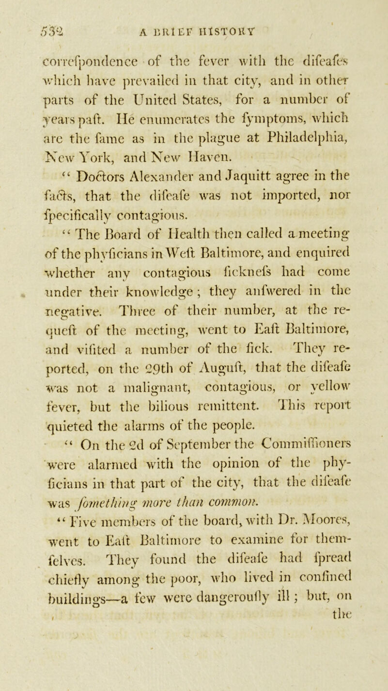 correfpondence of the fever with the difeafes which have prevailed in that city, and in other parts of the United States, for a number of years paft. He enumerates the fymptoms, which are the fame as in the plague at Philadelphia, New York, and New Haven. “ Doctors Alexander and Jaquitt agree in the facts, that the difeafe was not imported, nor fpecifically contagious. “ The Board of Health then called a meeting of the phyfieians in Weft Baltimore, and enquired whether any contagious licknefs had come under their knowledge; they anfwered in the negative. Three of their number, at the re- queft of the meeting, went to Eaft Baltimore, and vifited a number of the ftek. They re- ported, on the 29th of Auguft, that the difeafe was not a malignant, contagious, or yellow fever, but the bilious remittent. This report quieted the alarms of the people. “ On the 2d of September the Commiftioners were alarmed with the opinion of the phy- ficians in that part of the city, that the difeafe was fomething more than common. “ Five members of the board, with Dr. Moores, went to Eaft Baltimore to examine for them- felves. They found the difeafe had fpread chiefly among the poor, who lived in confined buildings—a few were dangeroufiy ill; but, on the