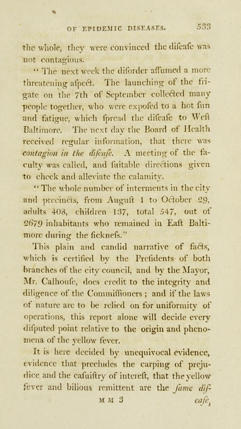 the whole, they were convinced the difeafe was not contagious. “ The next week the diforder afiumed a more threatening afpeet. The launching of the fri- gate on the 7th of September collected many people together, who were ex poled to' a hot fun and fatigue, which fpread the difeafe to W eft Baltimore. The next day the Board of Health received regular information, that there was contagion in the difeafe. A meeting of the fa- culty was called, and lliitable directions given to check and alleviate the calamity. « “ The whole number of interments in the city and precincts, from Auguft 1 to October 29, adults 408, children 137, total 547, out. of 2b79 inhabitants who remained in Eaft Balti- more during the ficknefs.” O This plain and candid narrative of fads, which is certified by the Prefidents of both %/ branches of the city council, and by the Mayor, Mr. Calhoufe, does credit to the integrity and diii gence of the Commiffioncrs ; and if the laws of nature arc to be relied on for uniformity of operations, this report alone will decide every difputed point relative to the origin and pheno- mena of the yellow fever. It is here decided by unequivocal evidence, evidence that precludes the carping of preju- dice and the cafuiftry of intereft, that the yellow fever and bilious remittent are the fame dip m M 3 cafe *