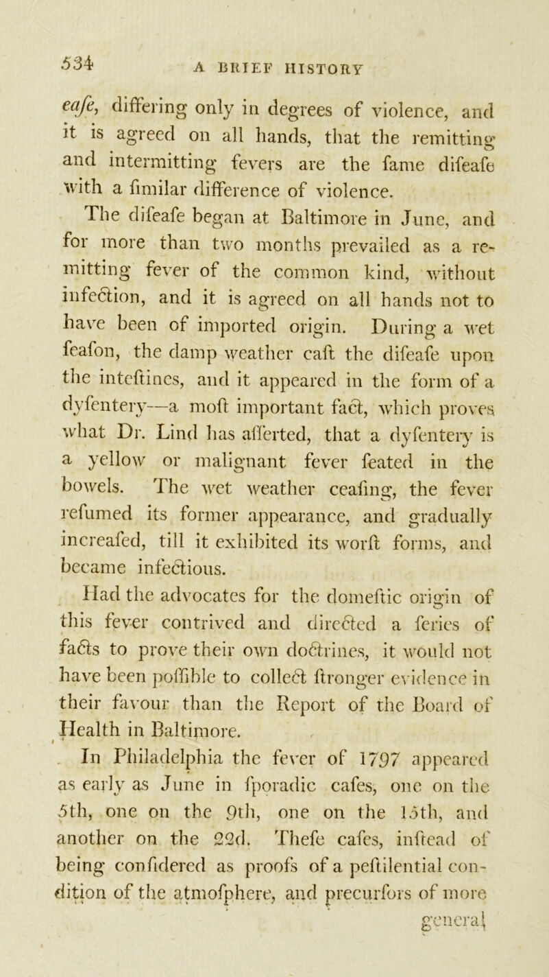 eafc&gt; differing only in degrees of violence, and it is agreed on all hands, that the remitting and intermitting fevers are the fame difeafe with a fimilar difference of violence. The difeafe began at Baltimore in June, and for more than two months prevailed as a re* mitting fever of the common kind, without infection, and it is agreed on all hands not to have been of imported origin. During a wet feafon, the damp weather call the difeafe upon the intefti nes, and it appeared in the form of a dyfentery—a moft important fact, which proves what Dr. Lind lias aiferted, that a dyfentery is a yellow or malignant fever feated in the bowels. T he wet weather ceafing, the fever refumed its former appearance, and gradually increafed, till it exhibited its word forms, and became infectious. Had the advocates for the domeftic origin of this fever contrived and directed a feries of fads to prove their own dodrines, it would not have been poffible to colled dronger evidence in their favour than the Report of the Board of Health in Baltimore. « 4 In Philadelphia the fever of 1797 appeared as early as June in fporadic cafes, one on the 5th, one on the 9th, one on the 15th, and another on the 22d. Thefe cafes, inftead of being conddered as proofs of a pedilential con- dition of the atmofphere, and precurfors of more genera}