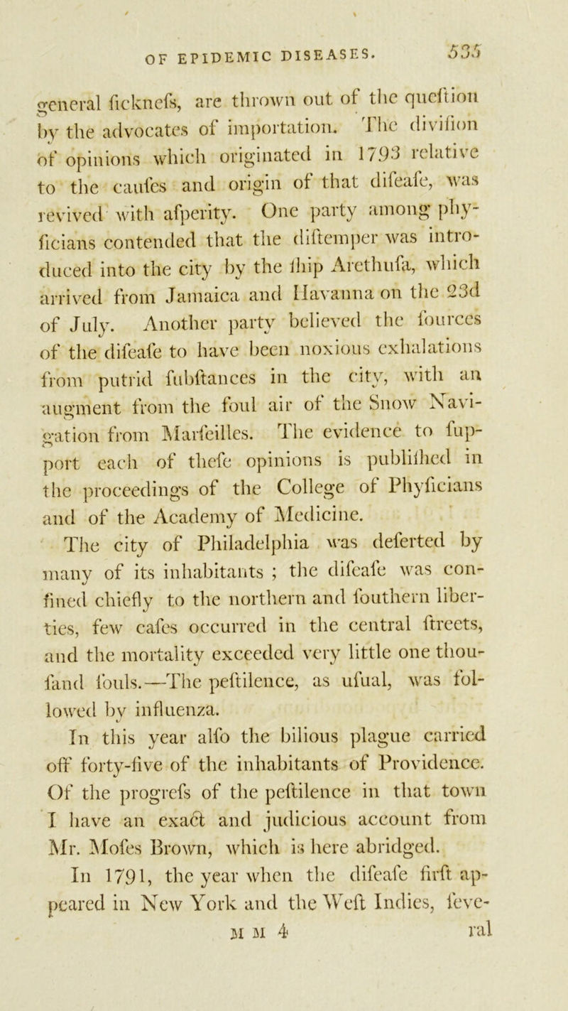 general ficknefs, arc thrown out of the cpicf t ion hy the advocates of importation* 1 hi diviiion of opinions which originated in 1/93 lclatne to tlic caufes and origin of that difeafe, was revived with afperity. One party among phy- ficians contended that the diftemper was intro- duced into the city by the iiiip Arcthufa, which arrived from Jamaica and Ilavanna on the 2t&gt;d of July. Another party believed the fourccs of the difeafe to have been noxious exhalations from putrid fubftances in the city, with an augment from the foul air of tne Snow Navi- gat ion from Marfeilles. rl he evidence to fup- port each of tliefe opinions is publilhcd in the proceedings of the College of Phyficians and of the Academy of Medicine. The city of Philadelphia was deferted by many of its inhabitants ; the difeafe was con- fined chiefly to the northern and fouthern liber- ties, few cafes occurred in the central ftreets, and the mortality exceeded very little one thou- fand fouls.—The peftilence, as ufual, was fol- lowed bv influenza. Tn this year alfo the bilious plague carried off forty-five of the inhabitants of Providence. Of the progrefs of the peftilence in that town I have an exadl and judicious account from Mr. Mofes Brown, which is here abridged. In 1791, the year when the difeafe firft ap- peared in New York and the Weft Indies, leve- 31 3i 4 nil