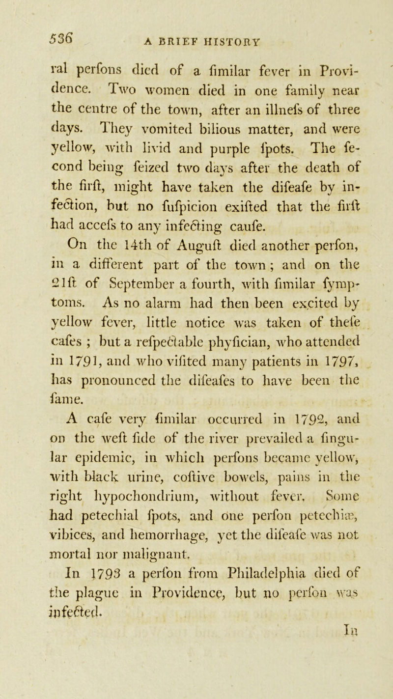 ral perfons died of a fimilar fever in Provi- dence. Two women died in one family near the centre of the town, after an illnefs of three days. They vomited bilious matter, and were yellow, with livid and purple fpots. The fe- cond being feized two days after the death of the firft, might have taken the difeafe by in- fection, but no fufpicion exifted that the firft had accefs to any infecting caufe. On the 14th of Auguft died another perfon, in a different part of the town ; and on the 21 ft of September a fourth, with fimilar fymp- toms. As no alarm had then been excited by yellow fever, little notice was taken of thefe cafes ; but a refpedlable phyftcian, who attended in 1791, and who vifited many patients in 1797, has pronounced the difeafes to have been the fame. A cafe very fimilar occurred in 1792, and on the weft fide of the river prevailed a fingu- lar epidemic, in which perfons became yellow, with black urine, coftive bowels, pains in the right hypochondrium, without fever. Some had petechial fpots, and one perfon petechia?, vibices, and hemorrhage, yet the difeafe was not mortal nor malignant. In 1793 a perfon from Philadelphia died of the plague in Providence, but no perfon was infefted. In