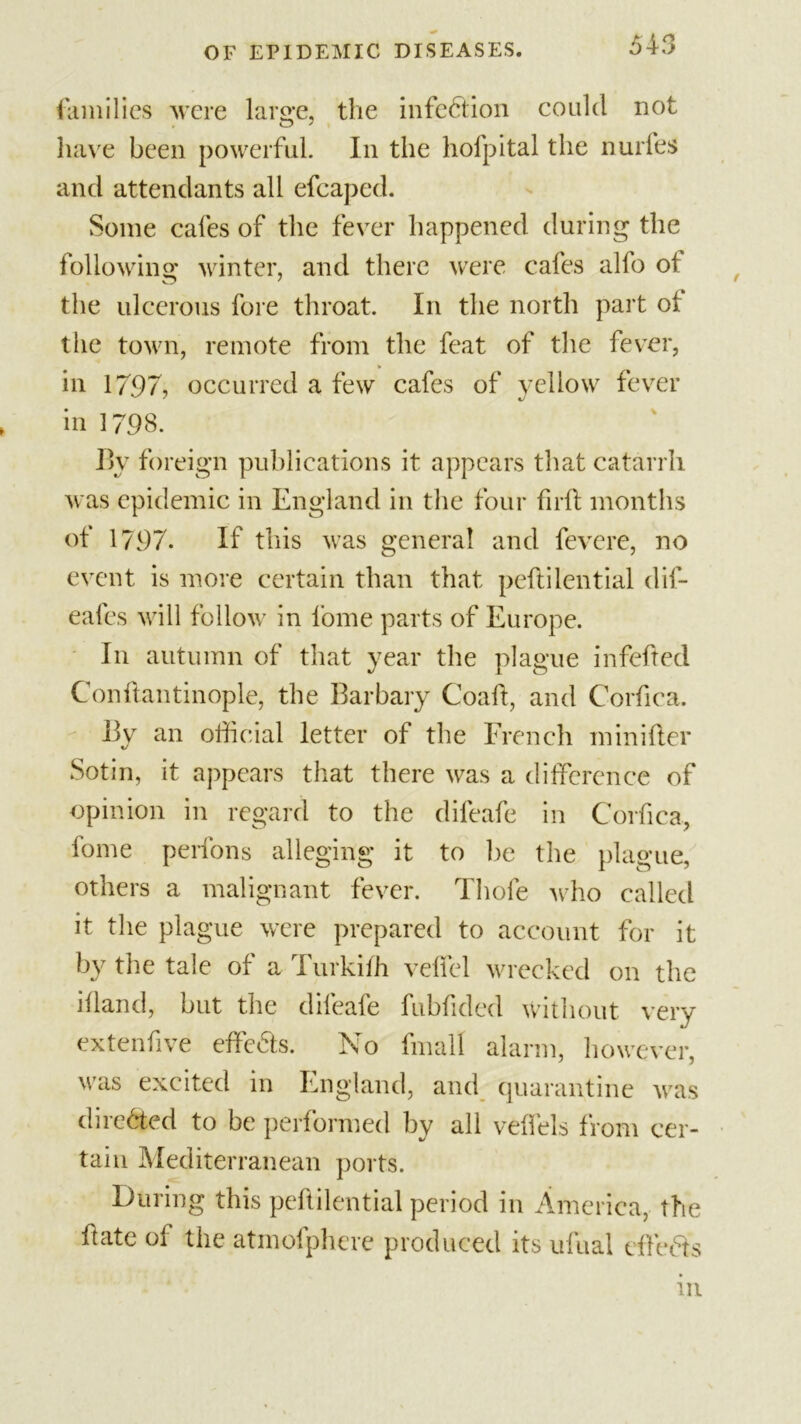 families were large, the infection could not have been powerful. In the hofpital the nurfes and attendants all efcaped. Some cafes of the fever happened during the following: winter, and there were cafes alfo of O 7 the ulcerous fore throat. In the north part of the town, remote from the feat of the fever, in 1797, occurred a few cafes of yellow fever in 1798. By foreign publications it appears that catarrh was epidemic in England in the four full months of 1797. If this was general and fevere, no event is more certain than that peftilential dif- eafes will follow in l’ome parts of Europe. I11 autumn of that year the plague infefted Con flan tinople, the Barbary Coaft, and Corfica. By an official letter of the French minifler Sotin, it appears that there was a difference of opinion in regard to the difeafe in Corfica, fome perfons alleging it to lie the plague, others a malignant fever. Thofe who called it the plague were prepared to account for it by the tale of a Turkiffi veiled wrecked on the ifland, but the difeafe fubfided without very extenfive effcfls. No final! alarm, however, was excited in England, and quarantine was directed to be performed by all velfels from cer- tain Mediterranean ports. During this peftilential period in America, the ftate of the atmofphere produced its ufual dlefts in