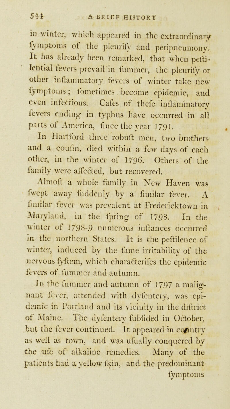 5 n in winter, which appeared in the extraordinary fymptoms of the pleuriiy and peripneumony. It has already been remarked, that when pefti- lential fevers prevail in fummer, the pleurify or other inflammatory fevers of winter take new fymptoms; fometimes become epidemic, and even infectious. Cafes of thefe inflammatory fevers ending* in typhus have occurred in all parts of America, fmee the year J791. In Hartford three robuft men, tw^o brothers and a couiin, died within a few days of each other, in the winter of 179b. Others of the family were affedied, but recovered. Almoft a whole family in New Haven was Iwept away fuddenly by a fimilar fever. A limilar fever was prevalent at Fredericktown in Maryland, in the ipring of 1798. In the winter of 1798-9 numerous infiances occurred iri the northern States. It is the peftilence of winter, induced by the fame irritability of the nervous fyftem, which characterifes the epidemic fevers of fummer and autumn. In the fummer and autumn of 1797 a malig- nant fewer, attended with dyfentery, was epi- demic in Portland and its vicinity in the diftridf of Maine. The dyfentery fubfided in October, but the fever continued. It appeared in ccgftntry as well as town, and was ufually conquered by the ufe of alkaline remedies. Many of the patients had a yellow fkin, and the predominant fymptoms