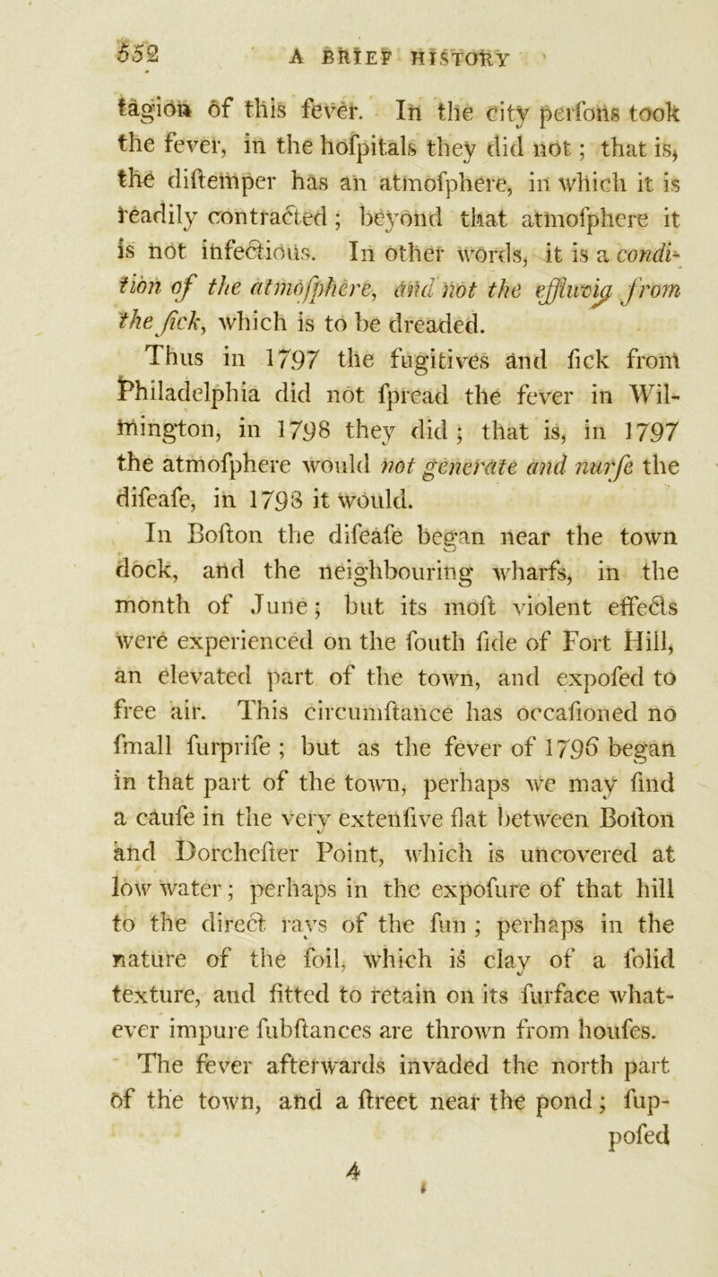 652 A BftTEF HTSTOtlY tagion of this fever. In the city peifons took the fever, in the hofpitals they did not; that is* the diftemper has an atmofphere, in which it is readily contracted ; beyond that atmofphere it is not infedtious. In other words, it is a condi- tion of the atmofphere, and not the effluvia from the fck, which is to be dreaded. Thus in 1797 the fugitives and fick from Philadelphia did not lpread the fever in Wil- mington, in 1798 they did; that is, in 1797 the atmofphere would not generate and nurfe the difeafe, in 1798 it would. In Bofton the difeafe began near the town dock, and the neighbouring wharfs, in the month of June; but its moft violent effedls were experienced on the fouth fide of Fort Hill, an elevated part of the town, and expofed to free air. This circumftance has occafioned no fmall furprife ; but as the fever of 179b began in that part of the town, perhaps we may find a caufe in the very extenfive flat between Bolton and Dorchefter Point, which is uncovered at low water; perhaps in the expofure of that hill to the direct, rays of the fun ; perhaps in the nature of the foil, which is clay of a folid texture, and fitted to retain on its furface what- ever impure fubftances are thrown from houfes. The fever afterwards invaded the north part of the town, and a flreet near the pond; fup- pofed 4 *