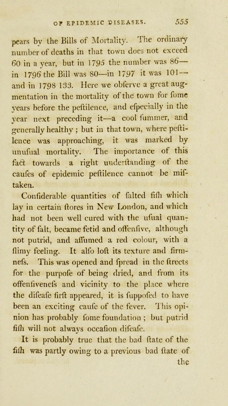 pears by the Bills of Mortality. The ordinafy number of deaths in that town does not exceed 60 in a year, but in 1795 the number was 86 in 1796 the Bill was 80—in 1797 it was 101 — and in 1798 133. Here we obferve a great aug- mentation in the mortality of the town for fome years before the peftilence, and efpecially in the year next preceding it—a cool (ummer, and generally healthy ; but in that town, where pefti- lence was approaching, it was marked by nnufual mortality. The importance of this fa£l towards a right underflanding of the caufes of epidemic peftilence cannot be mif- taken. Confiderable quantities of falted fifli which lay in certain (lores in New London, and which had not been well cured with the ufual quan- tity of fait, became fetid and offenfive, although not putrid, and alfumed a red colour, with a (limy feeling. It alfo loft its texture and firm- nefs. This was opened and fpread in the ftreets for the purpofe of being dried, and from its often(ivenefs and vicinity to the place where the difeafe firft appeared, it is fuppofed to have been an exciting caufe of the fever. This opi- nion has probably fome foundation ; but putrid fifh will not always occafion difeafe. It is probably true that the bad (late of the fhh was partly owing to a previous bad (late of the