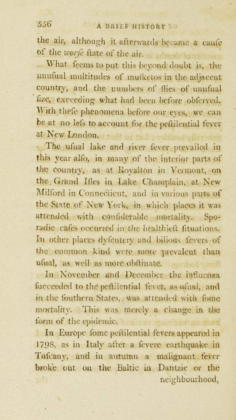 A BRIEF HISTORt the air, althoagh it afterwards became a cauie of the zvorfe ftate of the air. ^Vhat feems to put this beyond doubt is, the unuiiiai multitudes of muiketos in the adjacent country, and the numbers of flies of unufual hze, exceeding what had been before obferved. With thefe phenomena before our eyes, we can be at no Ids to account for the peftilential fever at New London. I he ufual lake and river fever prevailed in this year alfo, in many of the interior parts of the Country, as at Roy alt on in Vermont, on the Grand Ifles in Lake Champlain, at New’ Milford in Connecticut, and in various parts of the State of New York, in which places it was attended with coniiderable mortality. Spo- radic cafes occurred in the healthieft fituations. In other places dvfeiitery and bilious fevers of the common kind were more prevalent than ufual, as well as more obftiiiate. In November and December the influenza fucceeded to the peftilential fever, as ufual, and in the fouthern States, was attended with fome mortality. This was merely a change in tire t/ v CTj form of the epidemic. In Europe fome peftilential fevers appeared in 179S, as in Italy after a fevere earthquake in Tufc&amp;ny, and in autumn a malignant fever broke out on the Baltic in Dantzic or the neighbourhood,