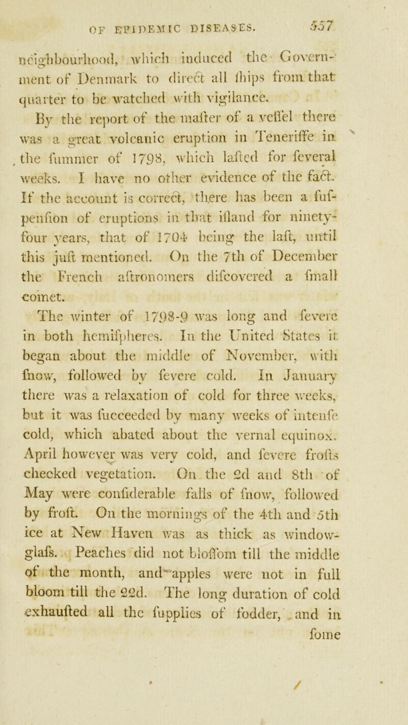 neighbourhood, which induced the Govern- ment of Denmark to direct all fhips from that quarter to be watched with vigilance. By the report of the matter of a veil'd there was a great volcanic eruption in I eneriffe in / the fummer of 1798, which laftcd for feveral weeks. I have no other evidence of the fact. If the account is correct, there has been a fuf- penuon of eruptions in' that ifland for ninety- four years, that of 1704* being the lad, until this juft mentioned. On the 7th of December the French aftronomers difeovered a final! comet. The wan ter of 1798-9 was long and fevere in both hemifpheres. In the United States it began about the middle of November, with fnow, followed by fevere cold. In January there was a relaxation of cold for three weeks, but it wras fucceeded by many weeks of intenfe cold, which abated about the vernal equinox. April however was very cold, and fevere frofts checked vegetation. On the 2d and 8th of May were conftderable falls of fnow, followed by froft. On the mornings of the 4th and 5th ice at New Haven was as thick as window- glafs. Peaches did not lioflom till the middle ot the month, and 'apples were not in full bloom till the 22d. The long duration of cold exhaufted all the fupplies of fodder, and in fome /