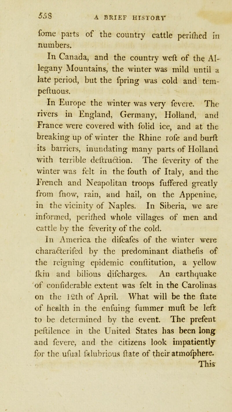 55$ feme parts of the country cattle perifhed in numbers* In Canada, and the country weft of the Al- legany Mountains, the winter was mild until a late period, but the fpring was cold and tern- peftuous. In Europe the winter was very fevere. The rivers in England, Germany, Holland, and France were covered with folid ice, and at the breaking* up of winter the Rhine rofe and burft its barriers, inundating many parts of Holland with terrible dcftruction. The leverity of the winter was felt in the fouth of Italy, and the French and Neapolitan troops fuffered greatly from fnow, rain, and hail, on the Appenine, in the vicinity of Naples. In Siberia, we are informed, perifhed whole villages of men and cattle by the feverity of the cold. In America the difeafes of the winter were charadferifed by the predominant diathefis of the reigning epidemic conftitution, a yellow’ Ik hi and bilious difeharges. An earthquake of confiderable extent was felt in the Carolinas on the 12th of April. What will be the ftate of health in the enfuing fummer muft be left to be determined by the event. The prefent peftilence in the United States has been long and fevere, and the citizens look impatiently for the ufual lalubrious ftate of their atmofphere. This