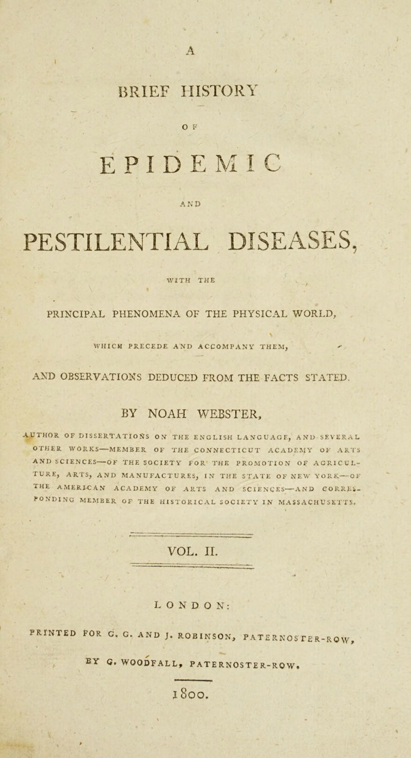 I A I . / / BRIEF HISTORY O F » , % epidemic AND PESTILENTIAL DISEASES, WITH THE PRINCIPAL PHENOMENA OF THE PHYSICAL WORLD, WHICH PRECEDE AND ACCOMPANY THEM, AND OBSERVATIONS DEDUCED FROM THE FACTS STATED. BY NOAH WEBSTER, AUTHOR OF DISSERTATIONS ON THE ENGLISH LANGUAGE, AND SEVERAL OTHER WORKS—MEMBER OF THE CONNECTICUT ACADEMY OF ARTS AND SCIENCES—OF THE SOCIETY FOR THE PROMOTION OF AGRICUL- TURE, ARTS, AND MANUFACTURES, IN THE STATE OF NEW YORK—OF THE AMERICAN ACADEMY OF ARTS AND SCIENCES—AND CORRES- PONDING MEMBER OF THE HISTORICAL SOCIETY IN MASSACHUSETTS. VOL. II. % LONDON: PRINTED FOR /• BY G. G. AND J. ROBINSON, P A T E R N O STE R-R 0 W , ✓ G. WOODFALL, PATERNOSTER-ROW, I SOO