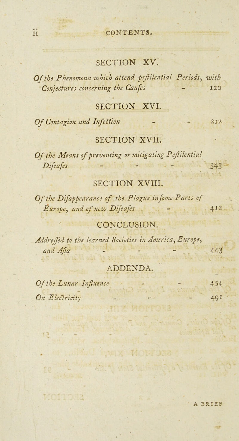 11 CONTENTS. SECTION XV. Of the Phenomena which attend peflilential Periods, Conjectures concerning the Caufes i ' SECTION XVI. Of Contagion and Infection * SECTION XVII. Of the Means of preventing or mitigating P eflilential Difeafes - - ' - SECTION XVIII. Of the Difappearance of the Plague in fome Parts of Europe, and of neiv Difeafes CONCLUSION. Addreffed to the learned Societies in America, Europe, and Afia - ADDENDA. Of the Lunar Influence On Electricity - with 120 212 343 412 443 454 491 A BRIEF