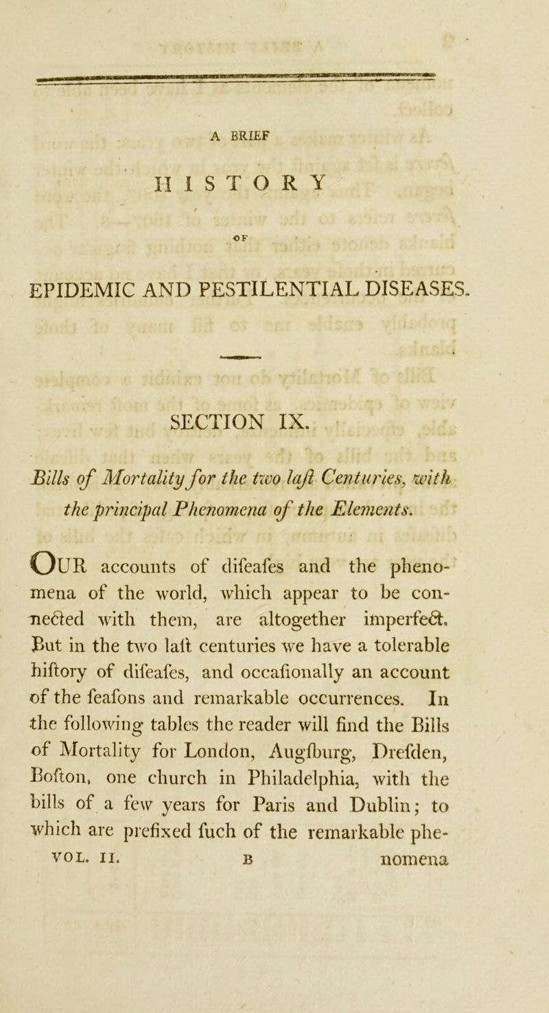 HISTORY $ OK EPIDEMIC AND PESTILENTIAL DISEASES. SECTION IX. Bills of Mortality for the trvo lajl Centuries, &lt;with the principal Phenomena of the Elements. Our accounts of difeafes and the pheno- mena of the world, which appear to be con- nected with them, are altogether imperfect. But in the two lalt centuries we have a tolerable hiftory of difeafes, and occafionally an account of the feafons and remarkable occurrences. In the following tables the reader will find the Bills of Mortality for London, Augfburg, Drefden, Bofton, one church in Philadelphia, witli the bills of a few years for Paris and Dublin; to which are prefixed fuch of the remarkable phe- vol. n. b nomena