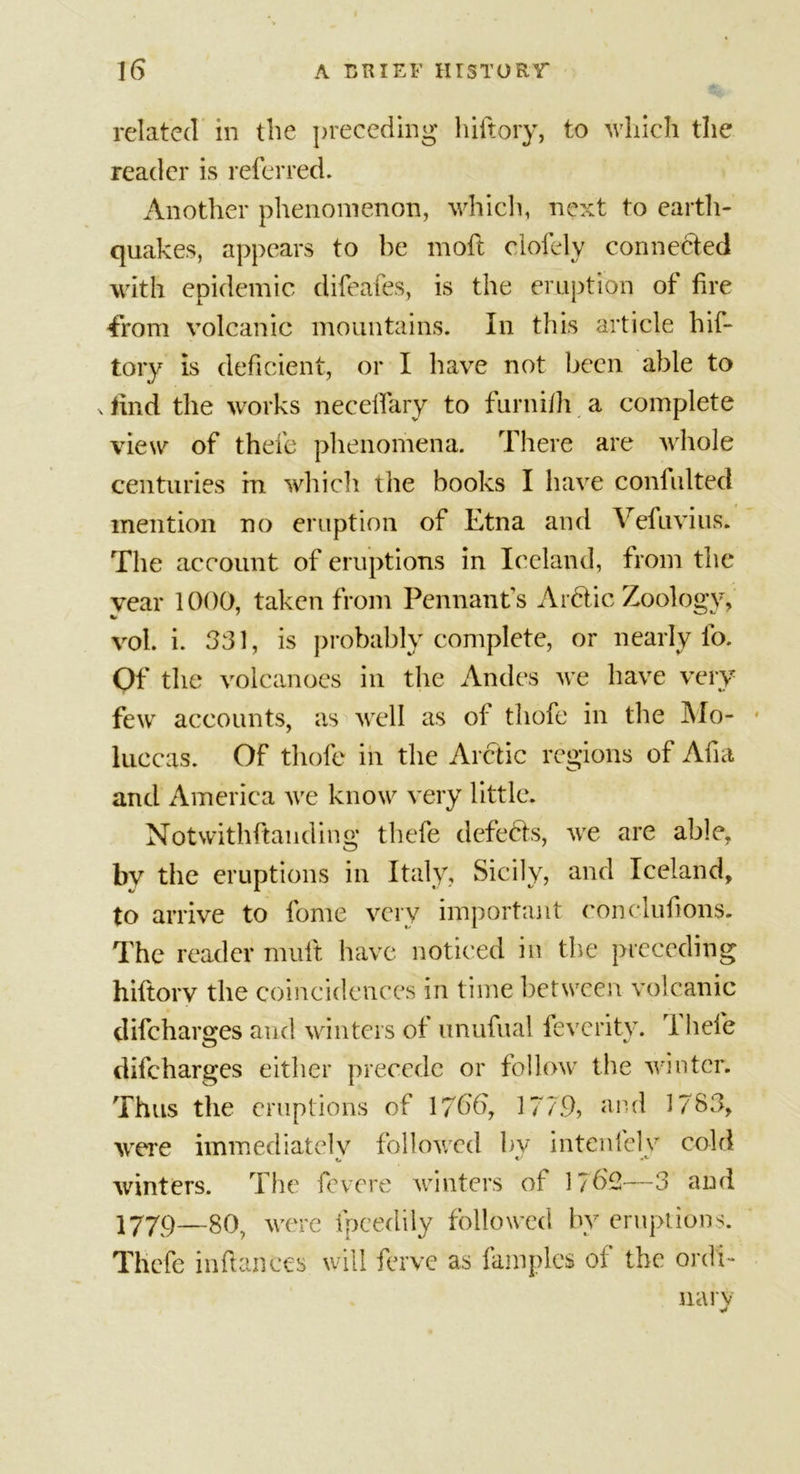 related in the preceding hiftory, to which the reader is referred. Another phenomenon, which, next to earth- quakes, appears to be moil clofely connected with epidemic difeafes, is the eruption of fire 4xom volcanic mountains. In this article hif- tory is deficient, or I have not been able to x find the works necelfary to furnifh a complete view of thefe phenomena. There are whole centuries in which the books I have confulted mention no eruption of Etna and Vefuvius. The account of eruptions in Iceland, from the year 1000, taken from Pennants Arctic Zoology, vol. i. 331, is probably complete, or nearly lo. Of the volcanoes in the Andes we have very few accounts, as well as of thofe in the Mo- luccas. Of thofe in the Arctic regions of Aha and America we know very little. Notwithstanding thefe defers, we are able, by the eruptions in Italy, Sicily, and Iceland, to arrive to fome very important conclufions. The reader mult have noticed in the preceding hiftory the coincidences in time between volcanic difeharges and winters of unufual feveritv. rI hefe difeharges either precede or follow the winter. Thus the eruptions of 1766, 1779, and 1783, were immediately followed by intcnfelv cold winters. The fevere winters of 1762—3 and 1779—gO were fpcedily followed by eruptions. Thefe inftantes will ferve as famplcs of the ordi- nary