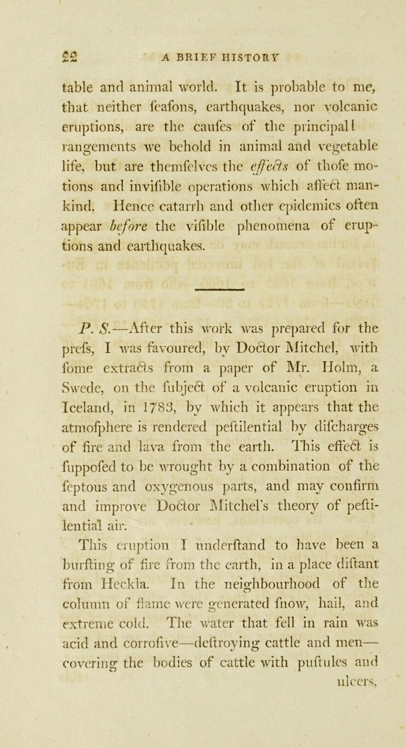 table and animal world. It is probable to me, that neither feafons, earthquakes, nor volcanic eruptions, are the caufes of the principal 1 rangements we behold in animal and vegetable life, but are themfelvcs the effects of thofe mo- tions and invilible operations which affect man- kind. Hence catarrh and other epidemics often appear before the vifible phenomena of erup- tions and earthquakes. P. S.—After this work was prepared for the prcfs, I was favoured, by Doctor Mitchel, with lbme extracts from a paper of Mr. Holm, a Swede, on the fubject of a volcanic eruption in Iceland, in 1783, by which it appears that the atmofphere is rendered peffilential by difcharges of fire and lava from the earth. This effedt is fuppofed to be wrought by a combination of the feptous and oxygenous parts, and may confirm and improve Dodtor Mitchels theory of pefti- lential air. This eruption I underhand to have been a burfting of fire from the earth, in a place diftant from Heckla. In the neighbourhood of the column of flame were generated fnow, hail, and extreme cold. The water that fell in rain was acid and corrofive—deftroying cattle and men— covering the bodies of cattle with puftules and ulcers,