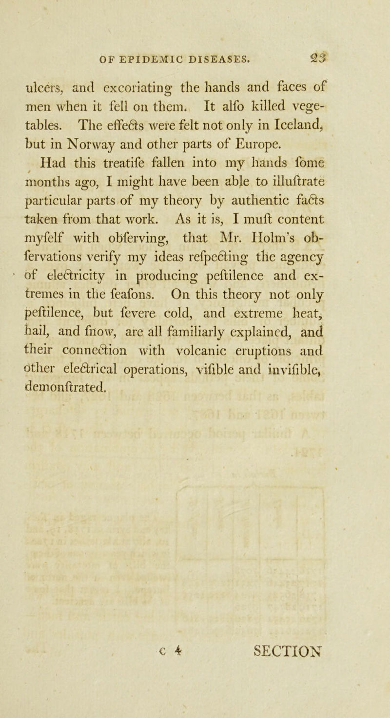 ulcers, and excoriating the hands and faces of men when it fell on them. It alfo killed vege- tables. The effects were felt not only in Iceland, but in Norway and other parts of Europe. Had this treatife fallen into my hands fome months ago, I might have been able to illuftrate particular parts of my theory by authentic faCts taken from that work. As it is, I mull content myfelf with obferving, that Mr. Holm's ob- fervations verify my ideas refpeCting the agency • of eleCtricity in producing peftilence and ex- tremes in the feafons. On this theory not only peftilence, but fevere cold, and extreme heat, hail, and fnow, are all familiarly explained, and their connection with volcanic eruptions and other eleCtrical operations, viftble and invifible, demonftrated. c 4 SECTION