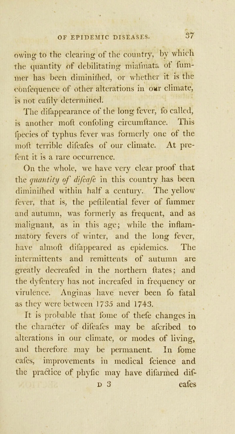 owing: to the clearing; of the country, by which the quantity of debilitating miafmata of dim- mer has been diminidied, or whether it is the \ i i’ i confequence of other alterations in our climate, is not eafily determined. The difappearance of the long fever, fo called, is another moft confoling circumftance. This fpecies of typhus fever was formerly one of the moll terrible difeafes of our climate. At pre- fent it is a rare occurrence. On the whole, we have very clear proof that the quantity of difecife in this country has been diminillied within half a century. The yellow fever, that is, the peftilential fever of dimmer and autumn, was formerly as frequent, and as malignant, as in this age; while the inflam- matory fevers of winter, and the long; fever, have almoft difappeared as epidemics. The intermittents and remittents of autumn are greatly decreafed in the northern dates; and the dyfentery has not incrcafed in frequency or virulence. Anginas have never been fo fatal as they were between 1735 and 1743. It is probable that fome of thefe changes in the character of difeafes may be afcribed to t/ alterations in our climate, or modes of living, and therefore may be permanent. In fome cafes, improvements in medical fcience and the practice of phyfic may have difarmed dil- d 3 cafes