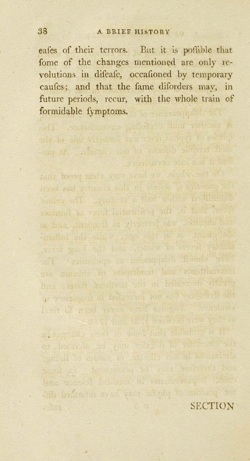 eafes of tlieir terrors. But it is poffible that fome of the changes mentioned are only re- volutions in clifeafe, occafioned by temporary caufes; and that the fame diforders may, in future periods, recur, with the whole train of formidable fymptoms. SECTION