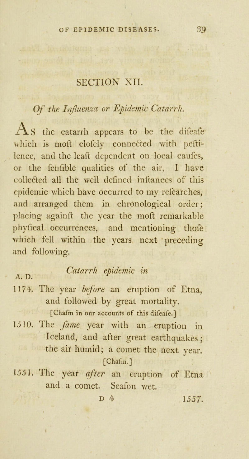 SECTION XII. Of the Influenza or Epidemic Catarrh. As the catarrh appears to be the difeafe which is moft clofely connected with pefti- lence, and the leaft dependent on local caufes, or the fenfible qualities of the air, I have colledled all the well defined inftances of this epidemic which have occurred to my refearches, and arranged them in chronological order; placing againft the year the moft remarkable phyftcal occurrences, and mentioning thole which fell within the years next preceding and following. Catarrh epidemic in A. D. r 1174-. The year before an eruption of Etna, and followed by great mortality. [Chafm in our accounts of this difeafe.] 1510. The fame year with an eruption in Iceland, and after great earthquakes; the air humid; a comet the next year. [Chafm.] 1551. The year after an eruption of Etna and a comet. Seafon wet. p 4 1557.