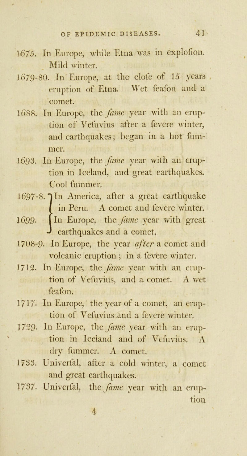 1675. In Europe, while Etna was in explofion. Mild winter. 1679-80. In Europe, at the clofe of 15 years eruption of Etna. M et feafoti and a comet. 1688. In Europe, the fame year with an erup- tion of Vefuvius after a fevere winter, and earthquakes; began in a hot fum- mer. 1693. In Europe, the fame year with an erup- tion in Iceland, and great earthquakes. Cool fummer. 1697-8. In America, after a great earthquake / in Peru. A comet and fevere winter. 1699- I In Europe, the fame year with great J earthquakes and a comet, 1708-9- In Europe, the year after a comet and volcanic eruption ; in a fevere winter. 1712. In Europe, the fame year with an erup- tion of Vefuvius, and a comet. A wet feafon. 1717. In Europe, the year of a comet, an erup- tion of Vefuvius and a fevere winter. 1729. In Europe, the fame year with an erup- tion in Iceland and of Vefuvius. A / dry fummer. A comet, 1733. Univerfal, after a cold winter, a comet and great earthquakes. 1737. Univerfal, the fame year with an erup- tion 4