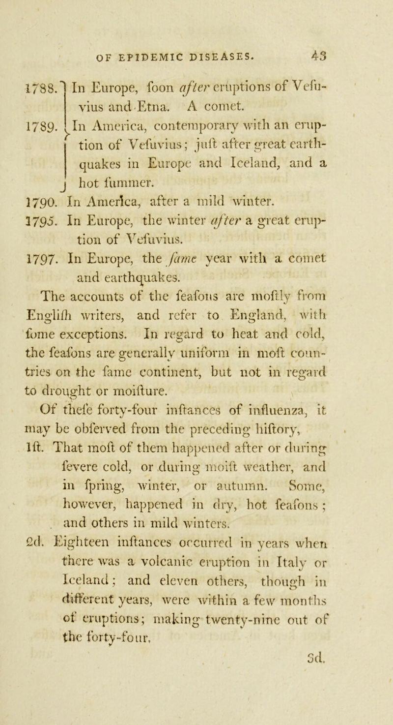 1788. 1789. &gt; J In Europe, foon after eruptions of Vefu- vius and Etna. A comet. In America, contemporary with an erup- tion of Vefuvius; juft after £p*eat earth- quakes in Europe and Iceland, and a hot fummer. 1790. In America, after a mild winter. 3795. In Europe, the winter after a great erup- tion of Vefuvius. 1797. In Europe, the fame year with a comet and earthquakes. The accounts of the feafons are moftly from Englilh writers, and refer to England, with fume exceptions. In regard to heat and cold, the feafons are generally uniform in moft conn- tries on the fame continent, but not in regard to drought or moifture. Of thefe forty-four inftances of influenza, it may be obferved from the preceding hiftory, lit. That moft of them happened after or during fevere cold, or during moift weather, and in fpring, winter, or autumn. Some, however, happened in dry, hot feafons ; and others in mild winters. 2d. Eighteen inftances occurred in years when there was a volcanic eruption in Italy or Iceland; and eleven others, though in different years, were within a few months oi eruptions; making twenty-nine out of the forty-four, d. r&gt; O