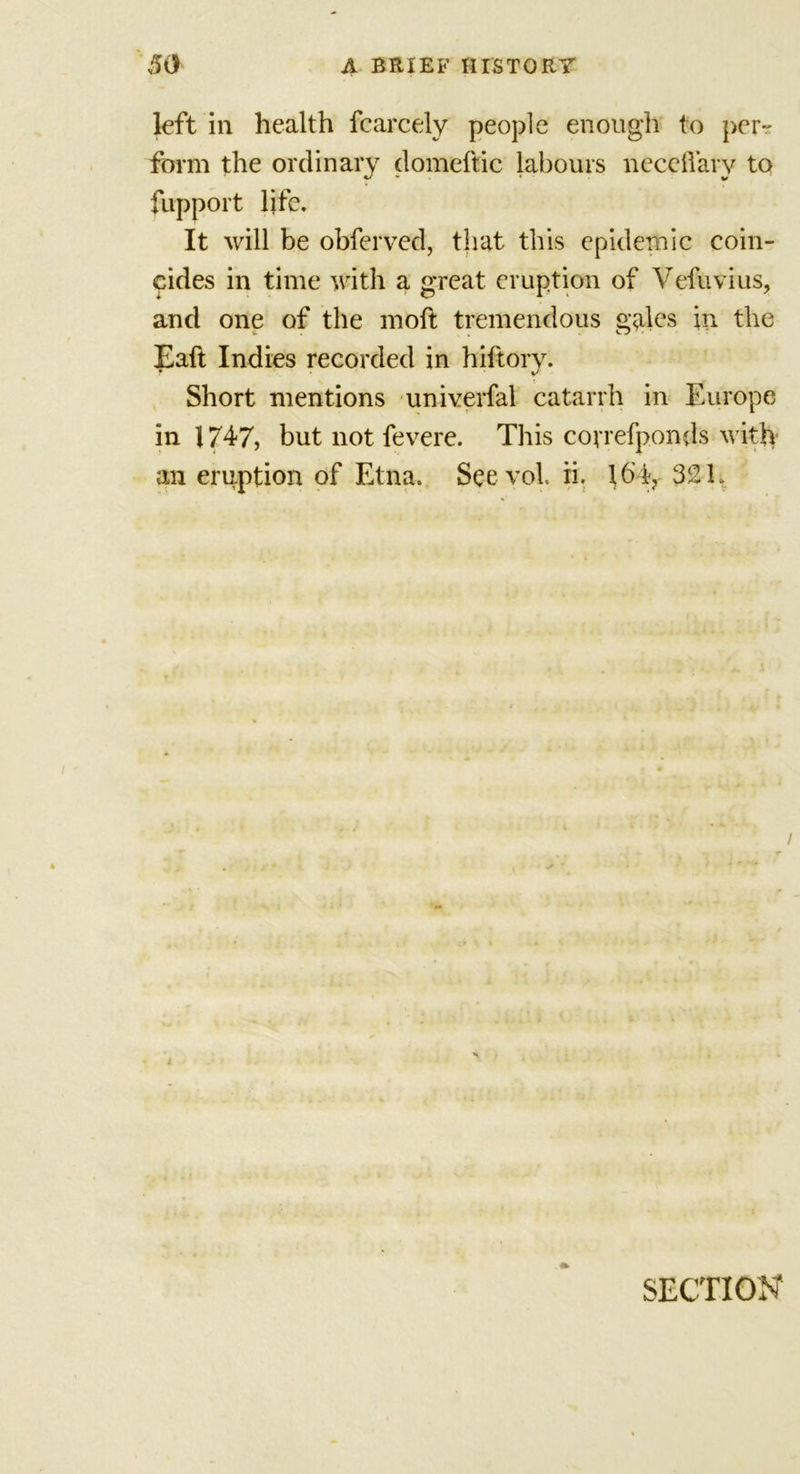 left in health fcarcely people enough to per- form the ordinary domeftic labours necefiavy to fupport life. It will be obferved, that this epidemic coin- cides in time with a great eruption of Vefuvius, and one of the mod: tremendous gales in the Eaft Indies recorded in hiftory. Short mentions univerfal catarrh in Europe in 1747, but not fevere. This covrefponds with an eruption of Etna. See vol ii. \ 6'4? 32 L SECTION