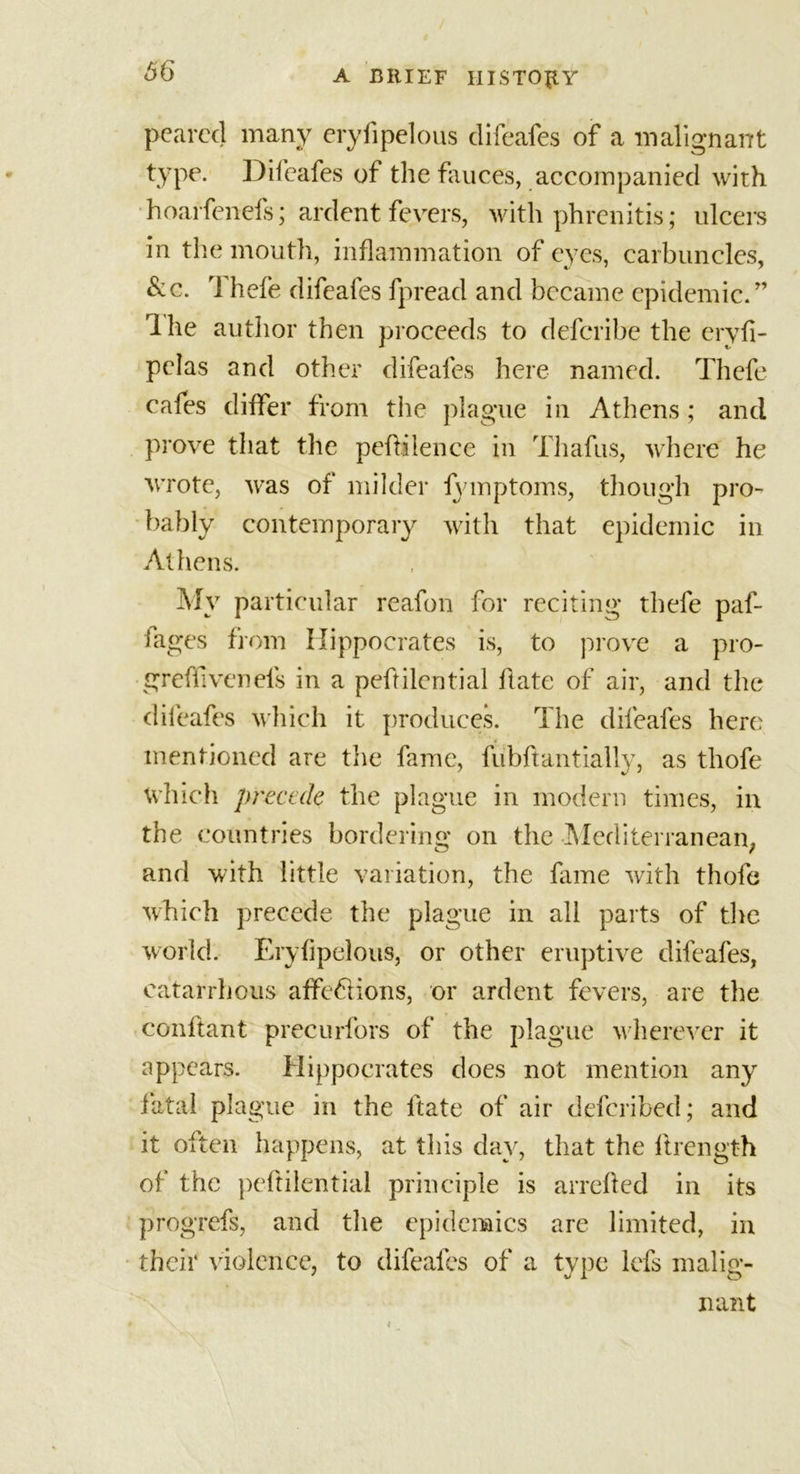 pcarccj many eryfipelous difeafes of a malignant type. Difeafes of the fauces, accompanied with hoarfenefs; ardent fevers, with phrenitis; ulcers in the mouth, inflammation of eyes, carbuncles, &amp;c. Thefe difeafes fpread and became epidemic/’ Ihe author then proceeds to defcribe the eryfi- pelas and other difeafes here named. Thefe cafes differ from the plague in Athens; and prove that the peflilence in Thafus, where he wrote, was of milder iymptoms, though pro- bably contemporary with that epidemic in Athens. My particular reafon for reciting thefe paf- iages from Hippocrates is, to prove a pro- greffivenels in a peftilential hate of air, and the difeafes which it produces. The difeafes here mentioned are the fame, fubhantially, as thofe which precede the plague in modern times, in the countries bordering on the Mediterranean; and with little variation, the fame with thofe which precede the plague in all parts of the world. Eryfipelous, or other eruptive difeafes, eatarrhous affedions, or ardent fevers, are the conftant precurfors of the plague wherever it appears. Hippocrates does not mention any fatal plague in the hate of air deferibed; and it often happens, at this day, that the hrength of the peftilential principle is arrehed in its progrefs, and the epidemics are limited, in their violence, to difeafes of a type lefs malig- nant