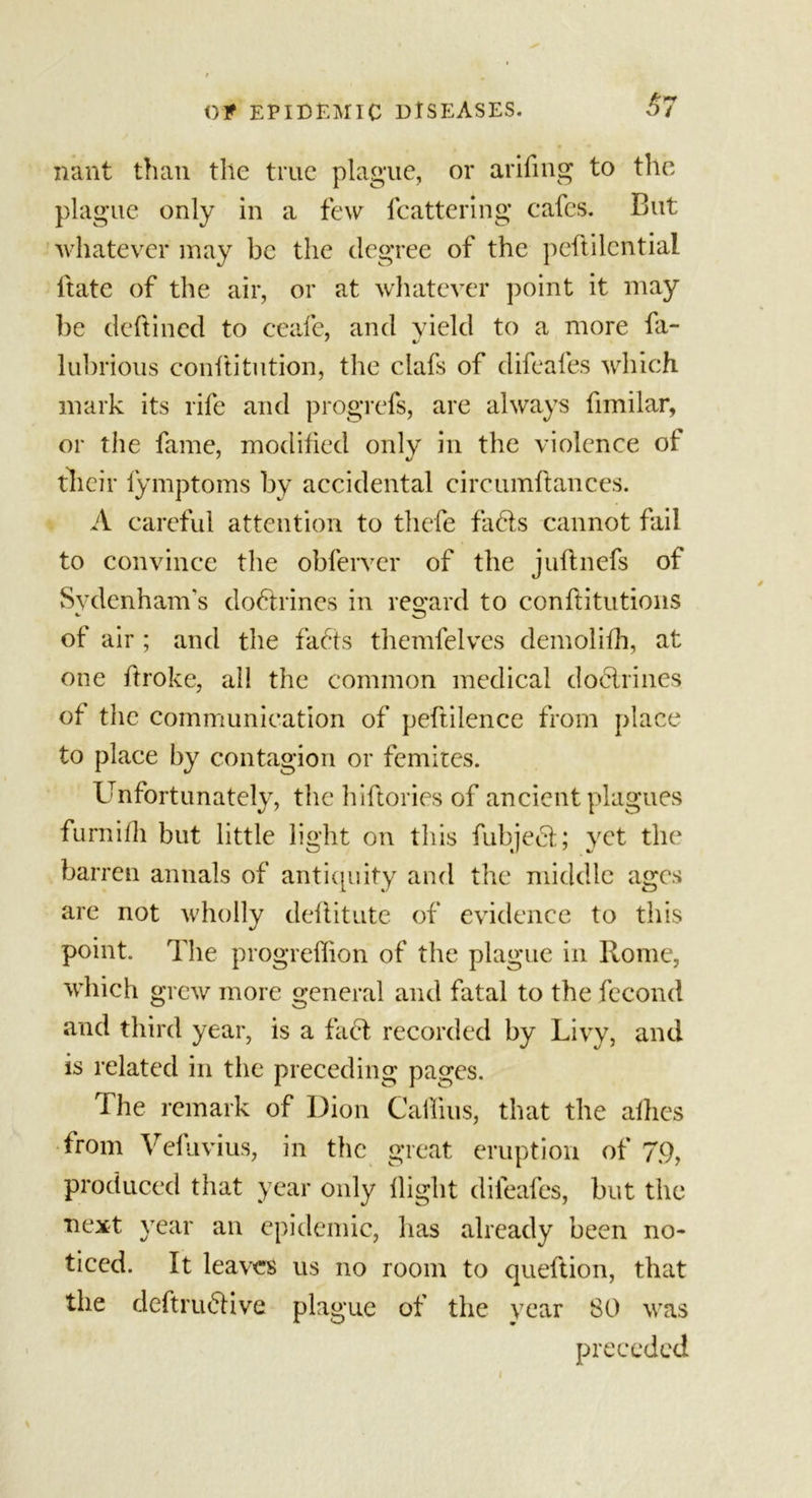 37 nant than the true plague, or arifing to the plague only in a few fcattering cafes. But whatever may be the degree of the peftilcntial ltate of the air, or at whatever point it may be dcftined to ceafe, and yield to a more fa- lubrious conflitution, the clafs of difeafes which mark its rife and progrefs, are always fimilar, or the fame, modified only in the violence of their fymptoms by accidental circumftances. A careful attention to thefe faffs cannot fail to convince the obferver of the juflnefs of Sydenham's doffrines in regard to conftitutions of air ; and the facts themfelves demolifh, at one ftroke, all the common medical doctrines of the communication of peftilence from place to place by contagion or femites. Unfortunately, the hiftories of ancient plagues furnifh but little light on this fubjeft; yet the barren annals of antiquity and the middle ages are not wholly deftitute of evidence to this point. The progreffion of the plague in Rome, which grew more general and fatal to the fecond and third year, is a fact recorded by Livy, and is related in the preceding pages. The remark of Dion Cabins, that the allies from Vefuvius, in the great eruption of 79, produced that year only flight difeafes, but the next year an epidemic, has already been no- ticed. It leaves us no room to queftion, that the deftru&amp;ive plague of the year 80 was preceded