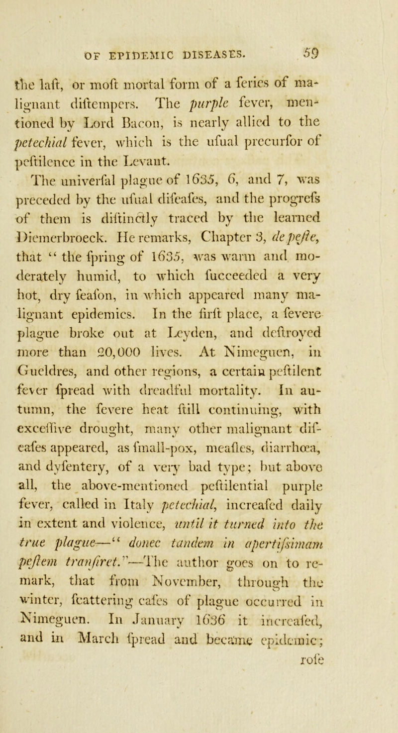 the laft, or moft mortal form of a feries of ma- lignant diftempers. The purple fever, men- tioned by Lord Bacon, is nearly allied to the petechial fever, which is the ufual precurfor of peftilence in the Levant. The univerfal plague of 1635, 0, and 7, was preceded by the ufual difeafes, and the progrefs of them is diftinctly traced by the learned Diemerbroeck. He remarks, Chapter 3, depefie, that “ the fpring of 1635, was warm and mo- derately humid, to which fucceeded a very hot, dry feafon, in which appeared many ma- lignant epidemics. In the firft place, a fevere plague broke out at Leyden, and deftroyed more than 20,000 lives. At Nimeguen, in Gucldres, and other regions, a certain peftilent fever fpread with dreadful mortality. In au- tumn, the fevere heat ftill continuing, with exceilive drought, many other malignant dif- eafes appeared, as fmall-pox, meafles, diarrhoea, and dyfentery, of a veiy bad type; but above all, the above-mentioned peftilential purple fever, called in Italy petechial, increafed daily in extent and violence, until it turned into the true plague—“ donee tandem in apertifsimam pejlem tranjiret.—The author goes on to re- mark, that from November, through the winter, fcattering cafes of plague occurred in Nimeguen. In January 1636 it increafed, and in March fpread and became epidemic; role