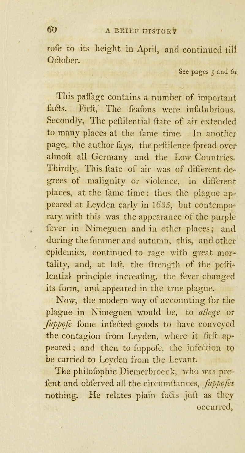 \ role to its height in April, and continued till October. See pages 5 and 6i Th is pah age contains a, number of important fadts. Fir ft, The feafons were infalubrious. Secondly, The peftilential ftate of air extended to many places at the fame time. In another page, the author fays, the peftilence fpread over almoft all Germany and the Low Countries. Thirdly, This ftate of air was of different de- grees of malignity or violence, in different places, at the fame time: thus the plague ap- peared at Leyden early in 1635, but contempo- rary with this was the appearance of the purple fever in Nimeguen and in other places; and during the fummer and autumn, this, and other epidemics, continued to rage with great mor* talitv, and, at laft, the ftrength of the pcfti* lential principle increafing, the fever changed its form, and appeared in the true plague. Now, the modern way of accounting for the plague in Nimeguen would be, to allege or fuppofe fome infected goods to have conveyed the contagion from Leyden, where it fir ft ap- peared ; and then to fuppofe, the infection to be carried to Leyden from the Levant. The philofophic Diemerbroeck, who was pre- lent and obferved all the circumftances, fuppofe $ nothing. He relates plain facts juft as they occurred,