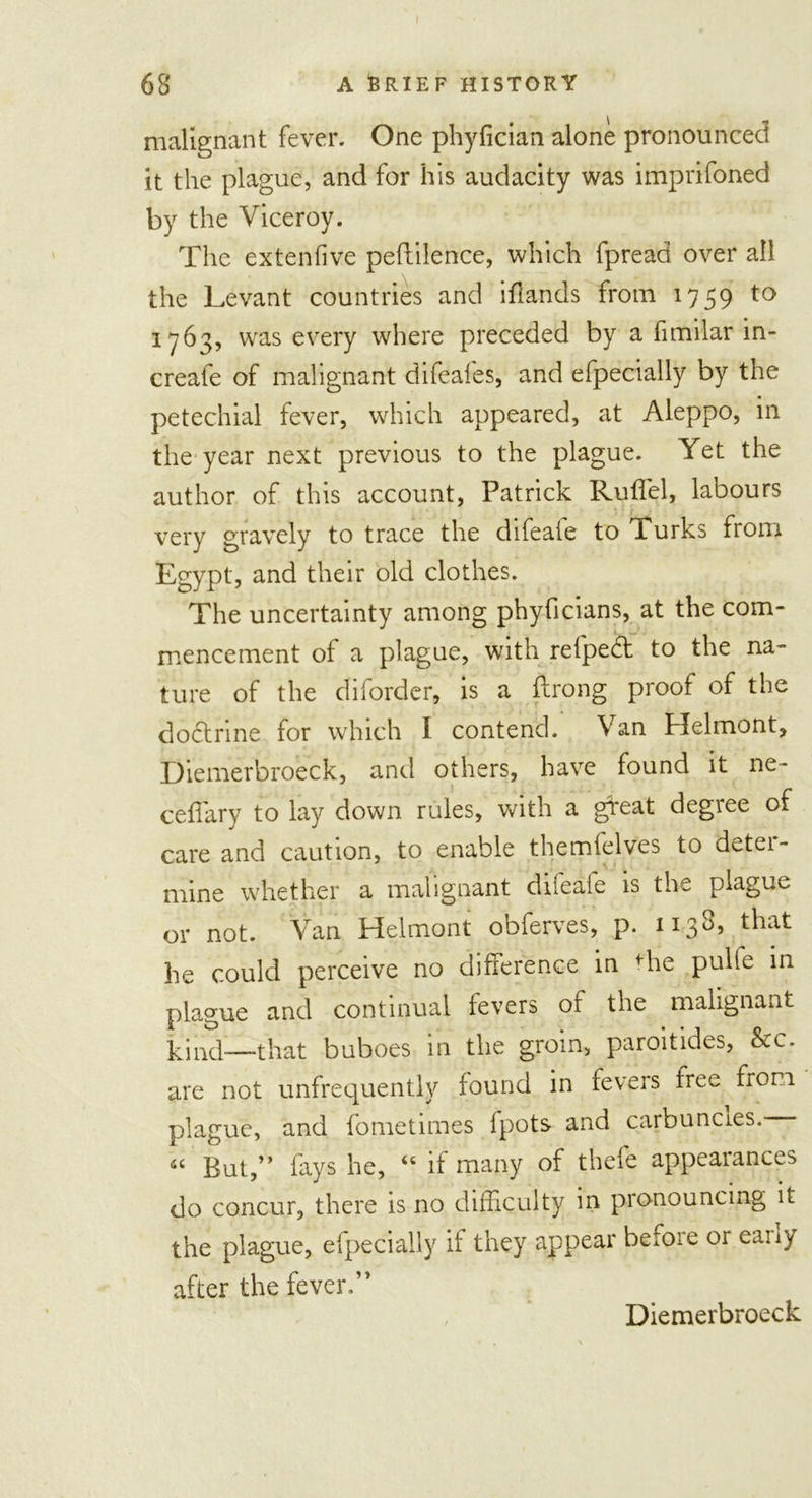 malignant fever. One phyfician alone pronounced it the plague, and for his audacity was imprifoned by the Viceroy. The extenfive peftilence, which fpread over all the Levant countries and iflands from 1759 to 1763, was every where preceded by a fimilar in- create of malignant difeates, and efpecially by the petechial fever, which appeared, at Aleppo, in the year next previous to the plague. Yet the author of this account, Patrick Rufiel, labours very gravely to trace the difeaie to 1 urks from Egypt, and their old clothes. The uncertainty among phyficians, at the com- mencement of a plague, with refped to the na- ture of the diforder, is a flrong proof of the doctrine for which I contend. Van Helmont, Diemerbroeck, and others, have found it ne- ceffary to lay down rules, with a gfeat degree of care and caution, to enable themfelves to deter- mine whether a malignant dneaie is the plague or not. Van Helmont obferves, p. 1138, that he could perceive no difference in the pulle in plague and continual fevers of the malignant hind—that buboes in the groin, paroitides, &amp;c. are not unfrequently found in fevers free from plague, and fometimes fpots and carbuncles. « But,” fays he, “ if many of thefe appearances do concur, there is no difficulty in pronouncing it the plague, efpecially if they appear befoie or eany after the fever.” Diemerbroeck