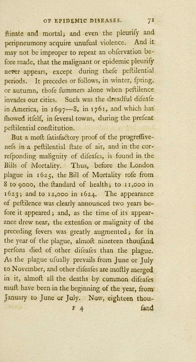 ftinate and mortal; and even the pleurify and peripneumony acquire unufual violence. And it may not be improper to repeat an obfervation be- fore made, that the malignant or epidemic pleurify never appears, except during thefe peftilential periods. It precedes or follows, in winter, fpring, or autumn, thofe fummers alone when peftilence invades our cities. Such was the dreadful difeafe in America, in 1697—8, in 1761, and which has fhowed itfelf, in feveral towns, during the prefent peftilential conftitution. But a moft fatisfactory proof of the progreftive- nefs in a peftilential ftate of air, and in the cor- refponding malignity of difeafes, is found in the Bills of Mortality. Thus, before the London plague in 1625, the Bill of Mortality rofe from 8 to 9000, the ftandard of health; to 11,000 in 1623; and to 12,000 in 1624. The appearance of peftilence was dearly announced two years be- fore it appeared; and, as the time of its appear- ance drew near, the extenfion or malignity of the preceding fevers was greatly augmented; for in the year of the plague, almoft nineteen thoufand perfons died of other difeafes than the plague. As the plague ufually prevails from June or July to November, and other difeafes are moftly merged in it, almoft all the deaths by common difeafes muft have been in the beginning of the year, from January to June or July. Now, eighteen thour F 4 land