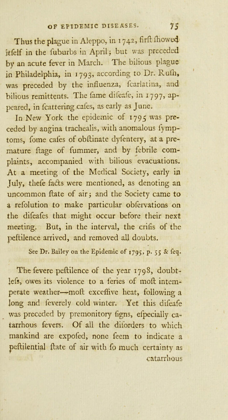 Thus the plague in Aleppo, in 1742, fir ft fhowetj. jtfeIf in the fuburbs in April; but was preceded by an acute fever in March. The bilious plague in Philadelphia, in 1793, according to Dr. Rufh, was preceded by the influenza, fcarlatina, and bilious remittents. The fame difeaie, in 1797, ap- peared, in Mattering cafes, as early as June. In New York the epidemic of 1795 was pre- ceded by angina trachealis, with anomalous fymp- toms, fome cafes of obftinate dyfentery, at a pre- mature ftage of fummer, and by febrile com- plaints, accompanied with bilious evacuations. At a meeting of the Medical Society, early in July, thefe fadls were mentioned, as denoting an uncommon ftate of air; and the Society came to a refolution to make particular obfervations on the difeafes that might occur before their next meeting. But, in the interval, the crifis of the peftilence arrived, and removed all doubts. See Dr. Bailey on the Epidemic of 1795, p. 55 &amp; feq. The fevere peftilence of the year 1798, doubt- Jefs, owes its violence to a feries of moft intem- perate weather—-moft exceflive heat, following a Jong and feverely cold winter. Yet this difeafe was preceded by premonitory figns, efpecially ca- tarrhous fevers. Of all the diforders to which mankind are expofed, none feem to indicate a peftilential ftate of air with fo much certainty as catarrhous