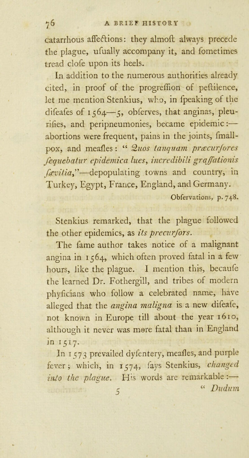 catarrhous affections: they almoft always precede the plague, ufually accompany it, and fometimes tread clofe upon its heels. In addition to the numerous authorities already cited, in proof of the progreffion of peftilence, let me mention Stenkius, who, in fpeaking of the difeafes of 1564—5, obferves, that anginas, pleu- rilies, and peripneumonies, became epidemic:— abortions were frequent, pains in the joints, fmall- pox, and meafles: “ Quos tanquam preecurfores fequebatur epidemica lues, incredibili graffationis fctvitia,”—depopulating towns and country, in Turkey, Egypt, France, England, and Germany. Obfervations, p. 748. Stenkius remarked, that the plague followed the other epidemics, as its precurfors. The fame author takes notice of a malignant angina in 1564, which often proved fatal in a few hours, like the plague. I mention this, becaufe the learned Dr. Fothergill, and tribes of modern phyficians who follow a celebrated name, have alleged that the angina maligna is a new dileale, not known in Europe till about the year 1610, although it never was more fatal than in England in 1517. In 1573 prevailed dyfentery, meafles, and purple fever; which, in 1574, fays Stenkius, changed into the plague. His words are remarkable:— r Dudum