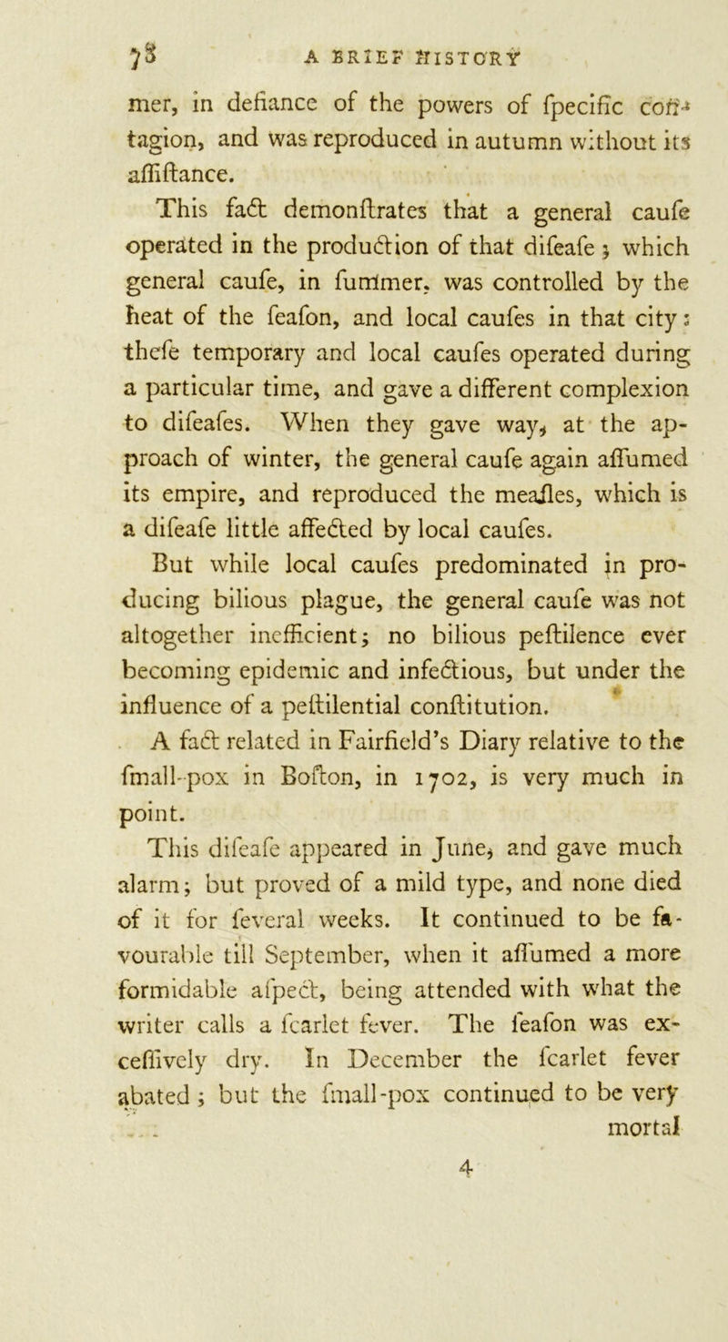 mer, in defiance of the powers of fpecific coeM tagion, and was reproduced in autumn without its affiftance. This fadt demonflrates that a general caufe operated in the produdtion of that difeafe ; which general caufe, in furrimer, was controlled by the heat of the feafon, and local caufes in that city; thefe temporary and local caufes operated during a particular time, and gave a different complexion to difeafes. When they gave way* at the ap- proach of winter, the general caufe again affumed its empire, and reproduced the meailes, which is a difeafe little affedted by local caufes. But while local caufes predominated jn pro- ducing bilious plague, the general caufe was not altogether inefficient; no bilious peftilence ever becoming epidemic and infedtious, but under the influence of a peltilential conilitution. A fadt related in Fairfield’s Diary relative to the fmall-pox in Bofton, in 1702, is very much in point. This difeafe appeared in June* and gave much alarm; but proved of a mild type, and none died of it for feveral weeks. It continued to be fa- ♦ vourable till September, when it affumed a more formidable afpect, being attended with what the writer calls a fcarlet fever. The ieafon was ex- ceffively dry. In December the fcarlet fever abated; but* the fmall-pox continued to be very mortal 4