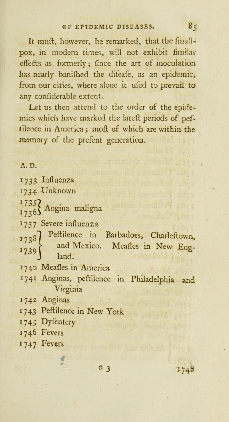 It muft, however, be remarked, that the final!- pox, in modem times, will not exhibit limilar effects as formerly; fince the art of inoculation has nearly banifhed the difeafe, as an epidemic, from our cities, where alone it ufed to prevail to any confiderable extent. Let us then attend to the order of the epide- mics which have marked the lateft periods of pef- tilence in America; mof! of which are within the memory of the prefent generation. A. D. 1733 Influenza 1734 -Unknown 17357 2736^ An§ma mall£na 2737 Severe influenza jy^sl Peft*iIence m Barbadoes, Charleftown, &gt; and Mexico. Meafles in New Eng- li}] land. 1740 Meafles in America 3741 Anginas, peflilence in Philadelphia and Virginia 1742 Anginas 3 743 Peflilence in New York 1745 Dyfentery 3746 Fevers 1747 Fevers