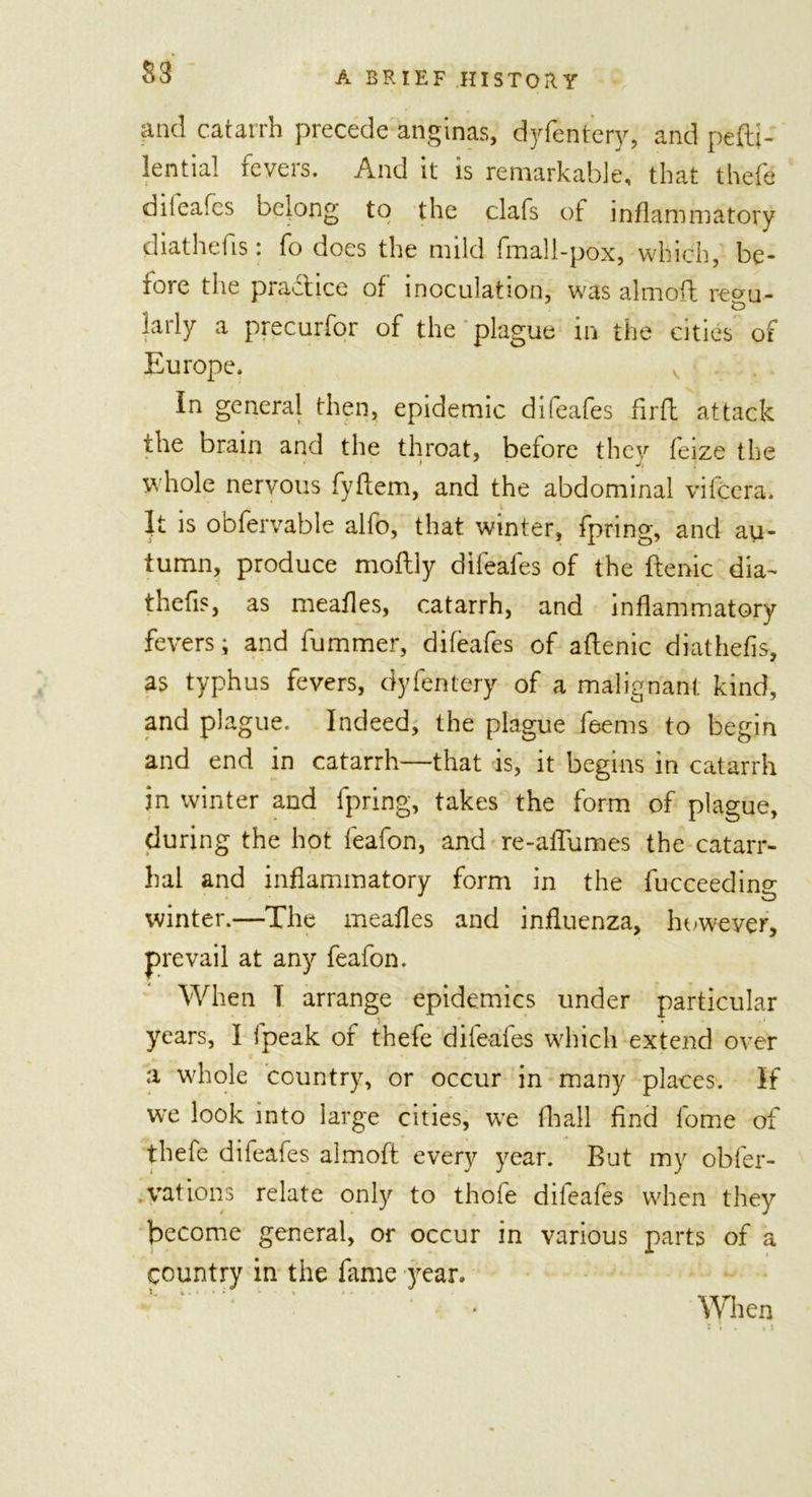 S3 and catarrh precede anginas, dyfentery, and pefti- lential fevers. And it is remarkable, that theft dilcafes belong to the clafs of inflammatory diathefis: fo does the mild fmali-pox, which, be- fore the practice of inoculation, was aim oft reou- e&gt; lady a precurfor of the plague in the cities of Europe. In general then, epidemic difeafes firfl attack ihe brain and the throat, before they feize the whole nervous fyflem, and the abdominal vifcera. It is obfervable alfo, that winter, fpring, and au- tumn, produce moftly difeafes of the ftenic dia- thefis, as meafles, catarrh, and inflammatory fevers; and fummer, difeafes of aftenic diathefis, as typhus fevers, dyfentery of a malignant kind, and plague. Indeed, the plague feems to begin and end in catarrh—that is, it begins in catarrh in winter and fpring, takes the form of plague, during the hot feafon, and re-aflumes the catarr- hal and inflammatory form in the fucceeding winter.—The meafles and influenza, however, prevail at any feafon. When I arrange epidemics under particular years, I fpeak of thefe difeafes which extend over a whole country, or occur in many places. If we look into large cities, we fhall find lome of thefe difeafes almoft every year. But my obfer- vations relate only to thofe difeafes when they become general, or occur in various parts of a country in the fame year. ‘ l  ' When