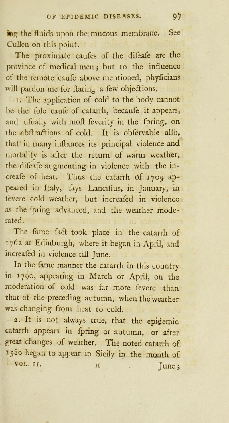 mg the fluids upon the mucous membrane. See Cullen on this point. The proximate caufes of the difeafe are the province of medical men; but to the influence of the remote caufe above mentioned, phyficians will pardon me for dating a few objections. 1. The application of cold to the body cannot be the foie caufe of catarrh, becaufe it appears, and ufually with moft feverity in the fpring, on the .abftraCtions of cold. It is obfervable alfo, that in many inftances its principal violence and mortality is after the return of warm weather, the difeafe augmenting in violence with the in- creafe of heat. Thus the catarrh of 1709 ap- peared in Italy, fays Lancifius, in January, in fevere cold weather, but increafed in violence as the fpring advanced, and the weather mode- rated . The fame fad: took place in the catarrh of 1762 at Edinburgh, where it began in April, and increafed in violence till June. In the fame manner the catarrh in this country in 1790, appearing in March or April, on the moderation of cold was far more fevere than that ot the preceding autumn, when the weather was changing from heat to cold. 2. It is not always true, that the epidemic catarrh appears in fpring or autumn, or after great changes of weather. The noted catarrh of 15Bo began to appear in Sicilv in the month of 1 j * vol. 11, n . June; 11