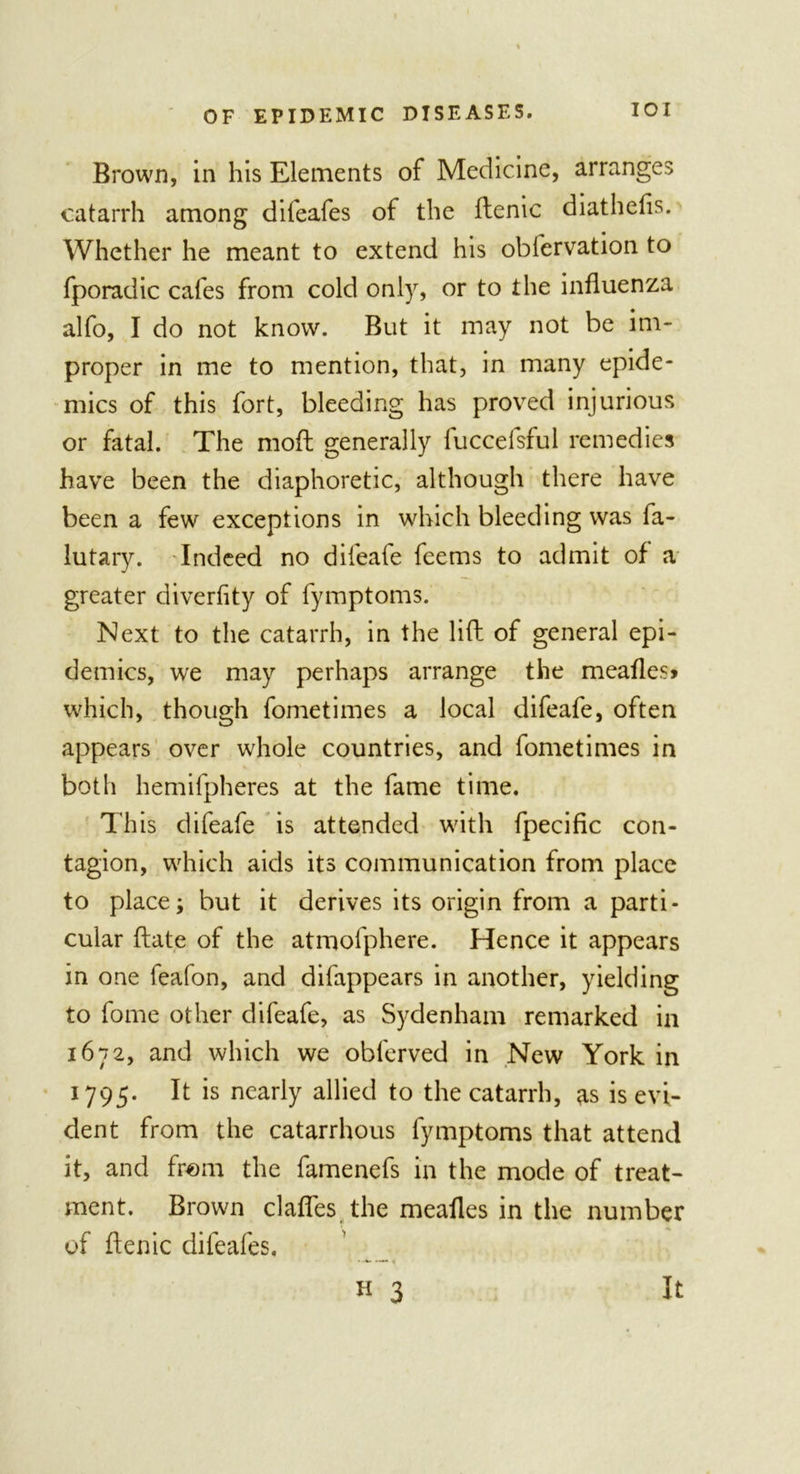 Brown, in his Elements of Medicine, arranges catarrh among difeafes of the ftenic diathefls. Whether he meant to extend his obfervation to fporadic cafes from cold only, or to the influenza alfo, I do not know. But it may not be im- proper in me to mention, that, in many epide- mics of this fort, bleeding has proved injurious or fatal. The moft generally luccelsful remedies have been the diaphoretic, although there have been a few exceptions in which bleeding was fa- lutary. Indeed no difeafe feems to admit of a greater diverflty of fymptoms. Next to the catarrh, in the lift of general epi- demics, we may perhaps arrange the meafles* which, though fometimes a local difeafe, often appears over whole countries, and fometimes in both hemifpheres at the fame time. This difeafe is attended with fpecific con- tagion, which aids its communication from place to place; but it derives its origin from a parti- cular ftate of the atmofphere. Hence it appears in one feafon, and difappears in another, yielding to fome other difeafe, as Sydenham remarked in 1672, and which we obferved in New York in 1795. It is nearly allied to the catarrh, as is evi- dent from the catarrhous fymptoms that attend it, and from the famenefs in the mode of treat- ment. Brown clafles the mealies in the number of ftenic difeafes. •-*- —* &lt;