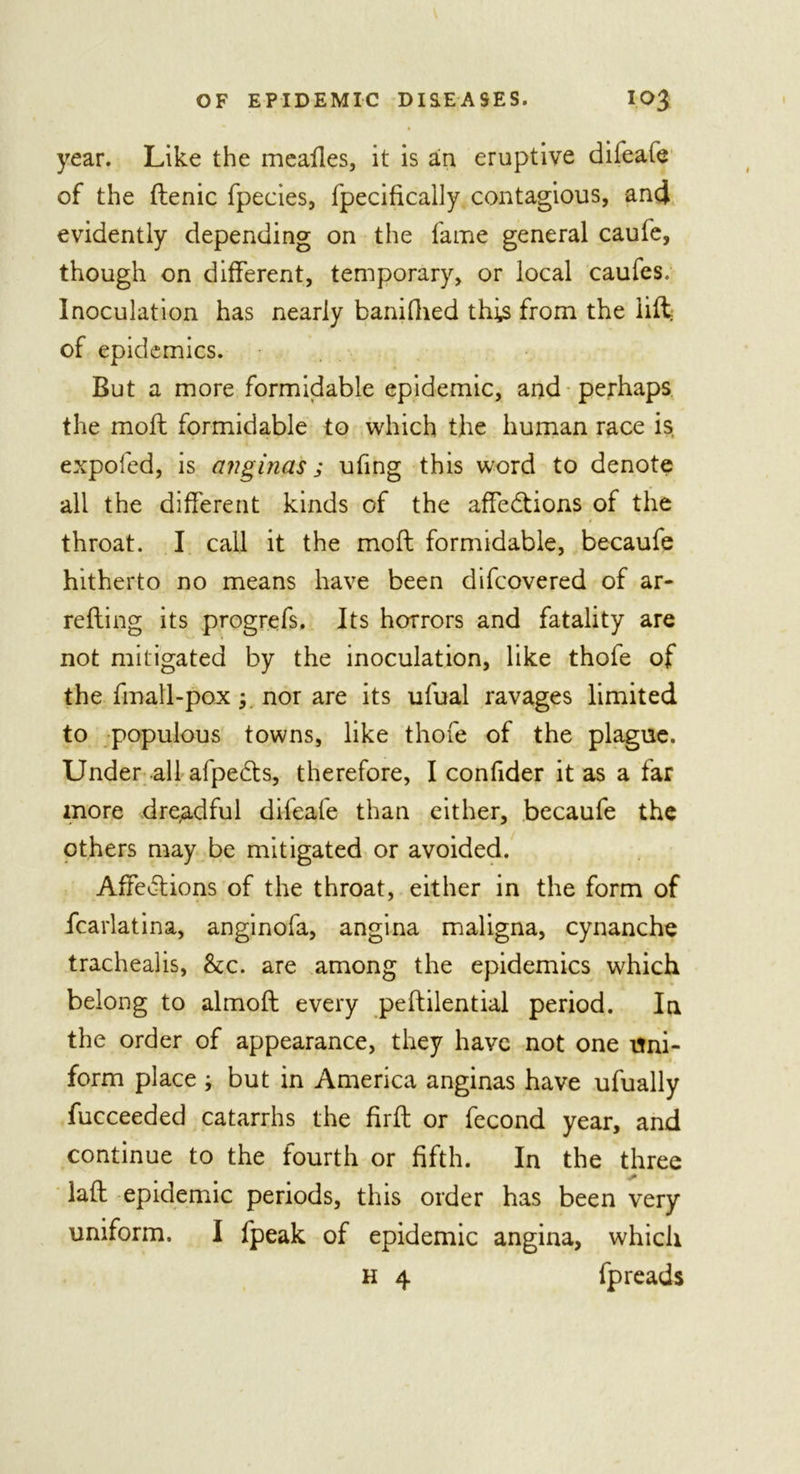 year. Like the mealies, it is an eruptive difeafe of the flenic fpecies, fpecifically contagious, and evidently depending on the fame general caufe, though on different, temporary, or local caufes. Inoculation has nearly banifhed this from the lift of epidemics. But a more formidable epidemic, and perhaps the moll formidable to which the human race is expofed, is anginas j ufing this word to denote all the different kinds of the affections of the throat. I call it the moll formidable, becaufe hitherto no means have been difcovered of ar- refling its prog refs. Its horrors and fatality are not mitigated by the inoculation, like thofe of the fmall-pox y nor are its ufual ravages limited to populous towns, like thofe of the plague. Under all afpedts, therefore, I confider it as a far more dreadful difeafe than either, becaufe the others may be mitigated or avoided. AffeClions of the throat, either in the form of fcarlatina, anginofa, angina maligna, cynanche trachealis, &amp;c. are among the epidemics which belong to almoft every pellilential period. In the order of appearance, they have not one uni- form place ; but in America anginas have ufually fucceeded catarrhs the full or fecond year, and continue to the fourth or fifth. In the three lafl epidemic periods, this order has been very uniform. I fpeak of epidemic angina, which H 4 fpreads