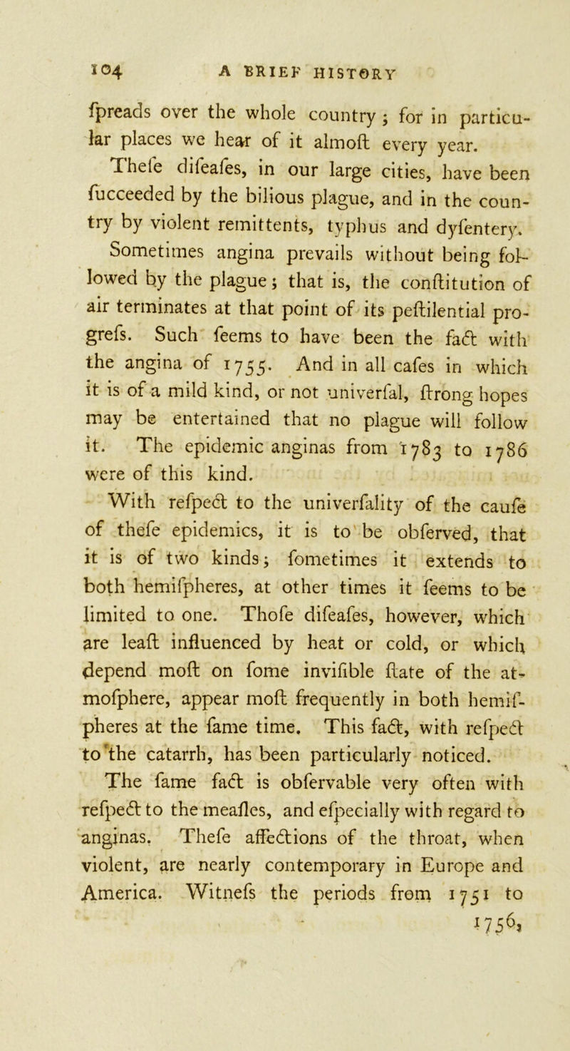 fpreads over the whole country ; for in particu- lar places we hear of it almoft every year. Theie dileales, in our large cities, have been fucceeded by the bilious plague, and in the coun- try by violent remittents, typhus and dyfentery. Sometimes angina prevails without being fob- lowed by the plague; that is, the conftitution of air terminates at that point of its peftilential pro- grefs. Such feems to have been the fad with the angina of 1755. And in all cafes in which it is of a mild kind, or not univerfal, ftrong hopes may be entertained that no plague will follow it. The epidemic anginas from '1783 to 1786 were of this kind. With refped to the univerfality of the caufe of thefe epidemics, it is to be obferved, that it is of two kinds; fometimes it extends to both hemifpheres, at other times it feems to be limited to one. Thofe difeafes, however, which are leaft influenced by heat or cold, or which depend moft on fome invifible hate of the at- mofphere, appear moft frequently in both hemif- pheres at the fame time. This fad, with refped to'the catarrh, has been particularly noticed. The fame fad is obfervable very often with refped to the meafles, and efpecially with regard to anginas. Thefe affedions of the throat, when violent, are nearly contemporary in Europe and America. Witnefs the periods from 1751 to j756&gt;