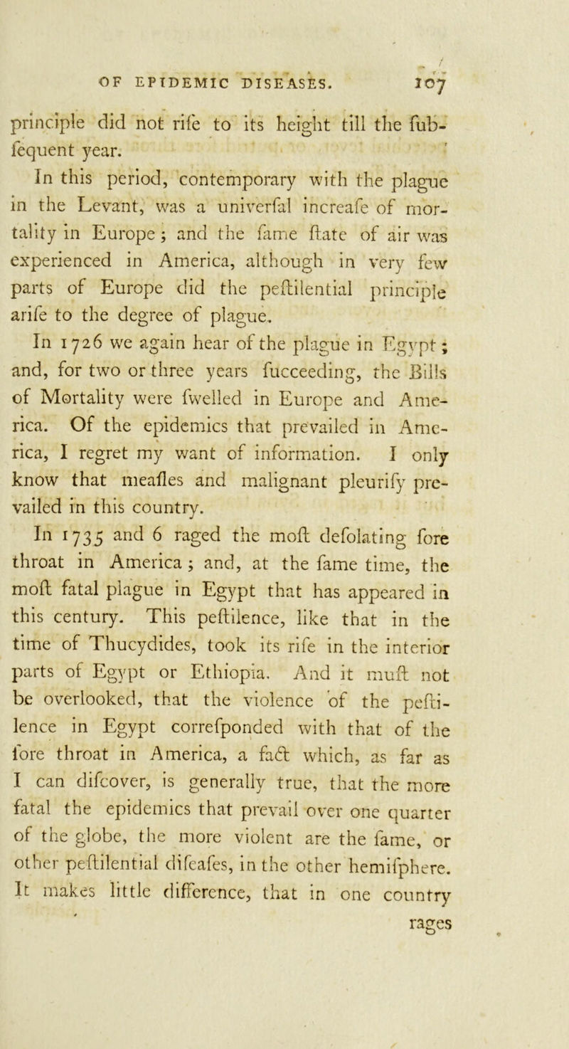 principle did not rife to its height till the fub- lequent year. In this period, contemporary with the plague in the Levant, was a universal increafe of mor- tality in Europe ; and the fame date of air was experienced in America, although in very few parts of Europe did the peftilential principle arife to the degree of plague. In 1726 we again hear of the plague in Egypt; and, for two or three years fucceeding, the Bills of Mortality were fwelled in Europe and Ame- rica. Of the epidemics that prevailed in Ame- rica, I regret my want of information. I only know that mealies and malignant pleurify pre- vailed in this country. In 1735 and 6 raged the mofl defolating fore throat in America ; and, at the fame time, the mofl fatal plague in Egypt that has appeared in this century. This peftilence, like that in the time of Thucydides, took its rife in the interior parts of Egypt or Ethiopia. And it muff not be overlooked, that the violence of the pefti- lence in Egypt correfponded with that of the lore throat in America, a fad which, as far as I can difeover, is generally true, that the more fatal the epidemics that prevail over one quarter of the globe, the more violent are the fame, or other pefhilential difeafes, in the other hemifphere. It makes little difference, that in one country rages