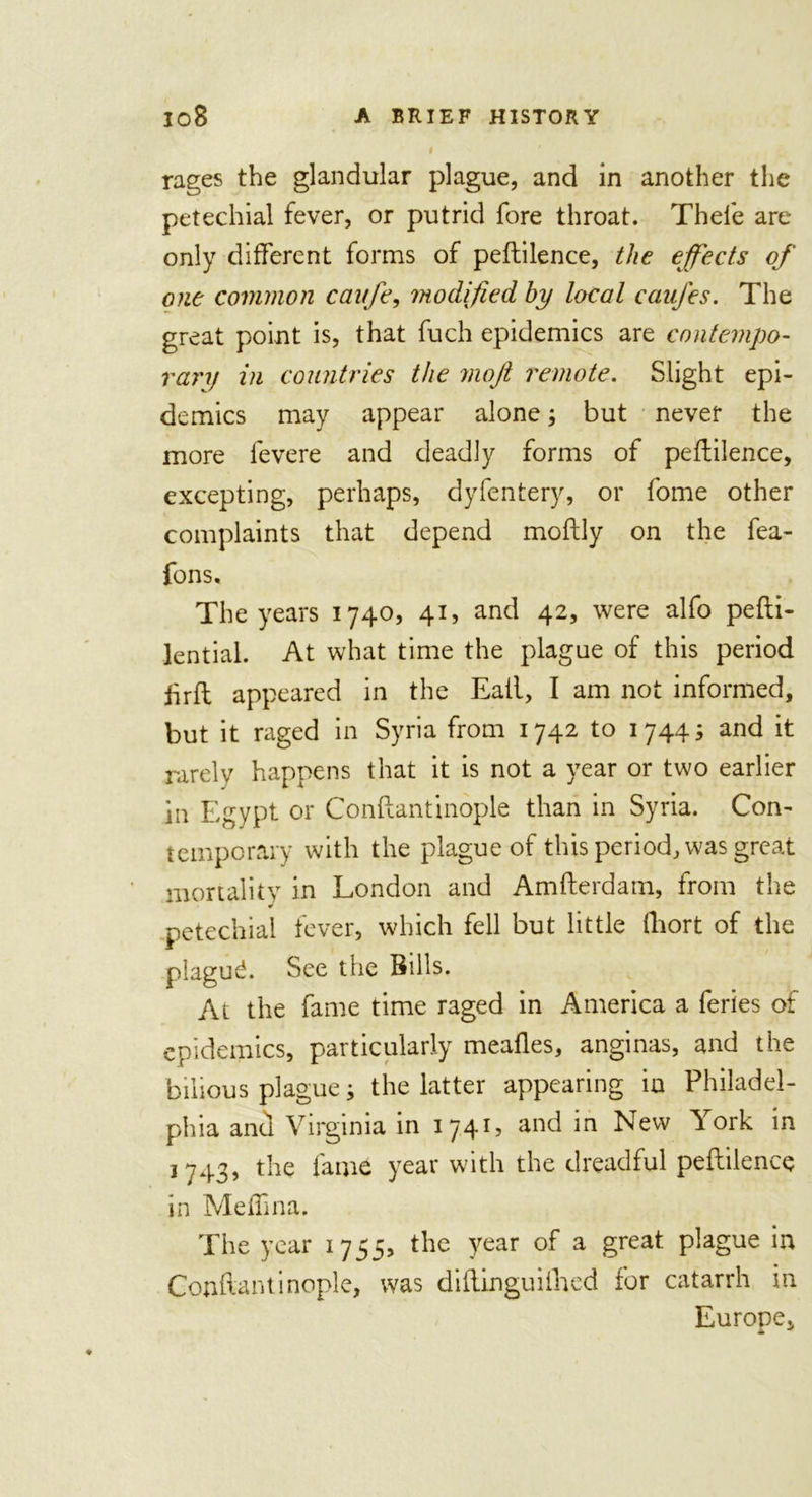 rages the glandular plague, and in another the petechial fever, or putrid fore throat. Thefe are only different forms of peflilence, the effects of one common caitfe, modified by local caufes. The great point is, that fuch epidemics are contempo- rary in countries the moft remote. Slight epi- demics may appear alone; but never the more fevere and deadly forms of peflilence, excepting, perhaps, dyfentery, or fome other complaints that depend moflly on the fea- fons. The years 1740, 41, and 42, were alfo pefli- lential. At what time the plague of this period hrfl appeared in the Eail, I am not informed, but it raged in Syria from 1742 to 1744; and it rarely happens that it is not a year or two earlier in Egypt or Conflantinople than in Syria. Con- temporary with the plague of this period, was great mortality in London and Amflerdam, from the petechial fever, which fell but little fliort of the plaguL See the Bills. At the fame time raged in America a feries of epidemics, particularly meafles, anginas, and the bilious plague; the latter appearing in Philadel- phia and Virginia in 1741, and in New York in 1743, t1ae fai*ie year with the dreadful peflilence in Meffina. The year 1755, the year of a great plague in Conflantinople, was diflinguifhed for catarrh in Europe,