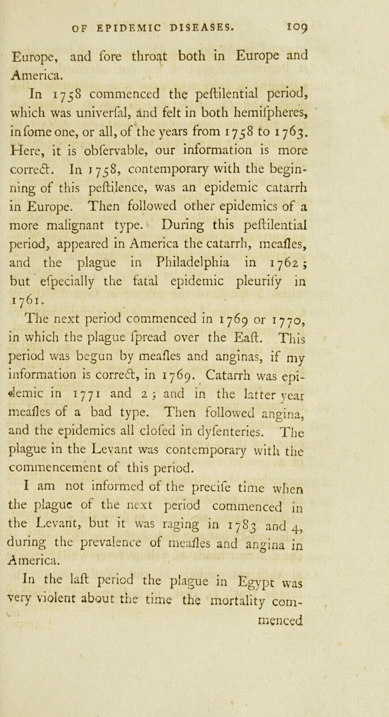 Europe, and fore throat both in Europe and America. In 1758 commenced the peftilential period, which was univerfal, and felt in both hemifpheres, , ^ infome one, or all, of the years from 1758 to 1763. Here, it is obfervable, our information is more corredh In 1758, contemporary with the begin- ning of this pefti.lence, was an epidemic catarrh in Europe. Then followed other epidemics of a more malignant type. During this peftilential period, appeared in America the catarrh, meaftes, and the plague in Philadelphia in 1762; but efpecially the fatal epidemic pleuril'y in 1761. The next period commenced in 1769 or 1770, in which the plague fpread over the Eaft. This period was begun by meaftes and anginas, if my information is corredt, in 1769. Catarrh was epi- demic in 1771 and 2; and in the latter year meaftes of a bad type. Then followed angina, and the epidemics all doled in dyfenteries. The plague in the Levant was contemporary with the commencement of this period. I am not informed of the precife time when the plague of the next period commenced in the Levant, but it was raging in 1783 and 4, during the prevalence of meaftes and angina in America. In the laft period the plague in Egypt was very violent about the time the mortality com- menced